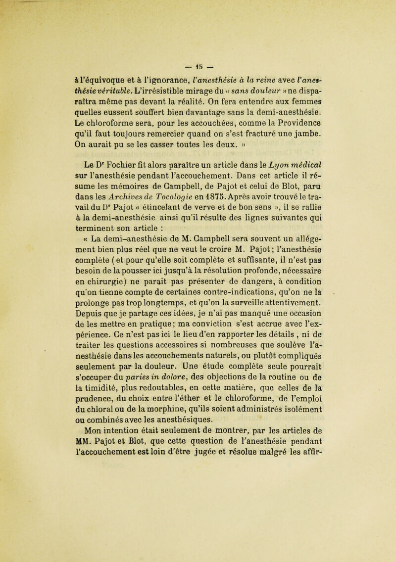 à l'équivoque et à l'ignorance, l'anesthésie à la reine avec l'anea- thésie véritable. L'irrésistible mirage du « sans douleur »ne dispa- raîtra même pas devant la réalité. On fera entendre aux femmes quelles eussent souffert bien davantage sans la demi-anesthésie. Le chloroforme sera, pour les accouchées, comme la Providence qu'il faut toujours remercier quand on s'est fracturé une jambe. On aurait pu se les casser toutes les deux. » Le Dr Fochier fit alors paraître un article dans le Lyon médical sur l'anesthésie pendant l'accouchement. Dans cet article il ré- sume les mémoires de Campbell, de Pajot et celui de Blot, paru dans les Archives de Tocologie en 1875. Après avoir trouvé le tra- vail du Dr Pajot « étincelant de verve et de bon sens », il se rallie à la demi-anesthésie ainsi qu'il résulte des lignes suivantes qui terminent son article : « La demi-anesthésie de M. Campbell sera souvent un allége- ment bien plus réel que ne veut le croire M. Pajot ; l'anesthésie complète ( et pour qu'elle soit complète et suffisante, il n'est pas besoin de la pousser ici jusqu'à la résolution profonde, nécessaire en chirurgie) ne parait pas présenter de dangers, à condition qu'on tienne compte de certaines contre-indications, qu'on ne la prolonge pas trop longtemps, et qu'on la surveille attentivement. Depuis que je partage ces idées, je n'ai pas manqué une occasion de les mettre en pratique; ma conviction s'est accrue avec l'ex- périence. Ce n'est pas ici le lieu d'en rapporter les détails , ni de traiter les questions accessoires si nombreuses que soulève l'a- nesthésie dans les accouchements naturels, ou plutôt compliqués seulement par la douleur. Une étude complète seule pourrait s'occuper du paries in dolore, des objections de la routine ou de la timidité, plus redoutables, en cette matière, que celles de la prudence, du choix entre l'éther et le chloroforme, de l'emploi duchloralou de la morphine, qu'ils soient administrés isolément ou combinés avec les anesthésiques. Mon intention était seulement de montrer, par les articles de MM. Pajot et Blot, que cette question de l'anesthésie pendant l'accouchement est loin d'être jugée et résolue malgré les affir-