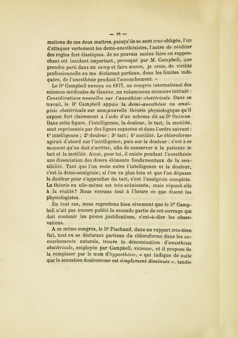 mations de ces deux maîtres, puisqu'ils se sont crus obligés, l'un d'attaquer vertement les demi-anesthésistes, l'autre de rééditer des règles fort élastiques. Je ne pouvais moins faire en rappro- chant cet incident important, provoqué par M. Campbell, que prendre parti dans un camp et faire œuvre, je crois, de virilité professionnelle en me déclarant partisan, dans les limites indi- quées, de l'anesthésie pendant l'accouchement. » Le Dr Campbell envoya en (877, au congrès international des sciences médicales de Genève, un volumineux mémoire intitulé : Considérations nouvelles sur l'anesthésie obstétricale. Dans ce travail, le Dr Campbell appuie la demi-anesthésie ou anal- gésie obstétricale sur une nouvelle théorie physiologique qu'il expose fort clairement à l'aide d'un schéma dû au Dr Onimus. Dans cette figure, l'intelligence, la douleur, le tact, la motilité, sont représentés par des lignes espacées et dans l'ordre suivant : l'intelligence; 2 douleur; 3 tact; 4° motilité. Le chloroforme agirait d'abord sur l'intelligence, puis sur la douleur : c'est à ce moment qu'on doit s'arrêter, afin de conserver à la patiente le tact et la motilité. Ainsi, pour lui, il existe pendant l'anesthésie une dissociation des divers éléments fondamentaux de la sen- sibilité. Tant que l'on reste entre l'intelligence et la douleur, c'est la demi-analgésie ; si l'on va plus loin et que l'on dépasse la douleur pour s'approcher du tact, c'est l'analgésie complète. La théorie en elle-même est très-séduisante, mais répond-elle à la réalité? Nous verrons tout à l'heure ce que disent les physiologistes. En tout cas, nous regrettons bien vivement que le Dr Camp- bell n'ait pas encore publié la seconde partie de cet ouvrage qui doit contenir les pièces justificatives, c'est-à-dire les obser- vations. A ce même congrès, le Dr Piachaud, dans un rapport très-bien fait, tout en se déclarant partisan du chloroforme dans les ac- couchements naturels, trouve la dénomination d'anesthésie obstétricale, employée par Campbell, vicieuse, et il propose de la remplacer par le nom d'hypesthésie, « qui indique de suite que la sensation douloureuse est simplement diminuée », tandis