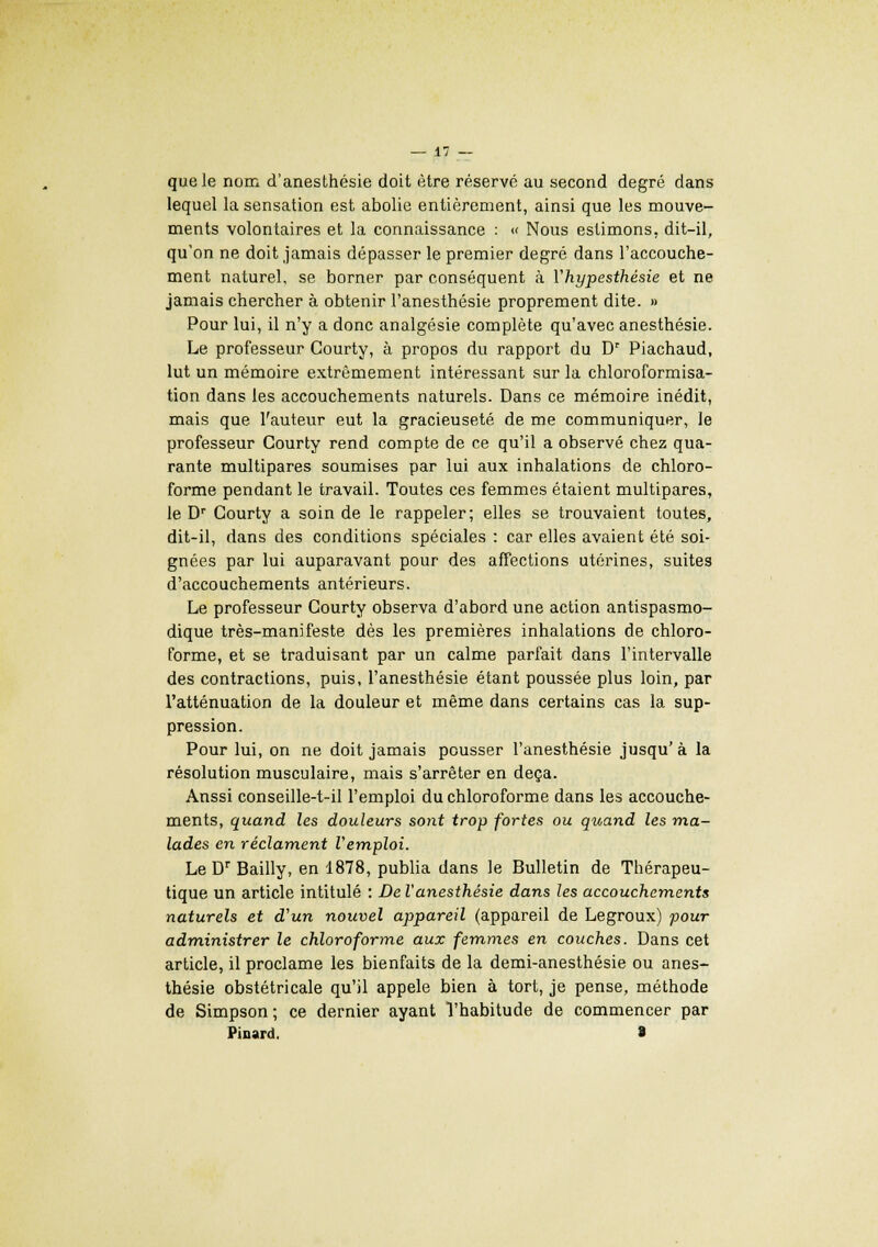 que le nom d'anesthésie doit être réservé au second degré dans lequel la sensation est abolie entièrement, ainsi que les mouve- ments volontaires et la connaissance : « Nous estimons, dit-il, qu'on ne doit jamais dépasser le premier degré dans l'accouche- ment naturel, se borner par conséquent à Vhypesthésie et ne jamais chercher à obtenir l'anesthésie proprement dite. » Pour lui, il n'y a donc analgésie complète qu'avec anesthésie. Le professeur Gourty, à propos du rapport du Dr Piachaud, lut un mémoire extrêmement intéressant sur la chloroformisa- tion dans les accouchements naturels. Dans ce mémoire inédit, mais que l'auteur eut la gracieuseté de me communiquer, le professeur Courty rend compte de ce qu'il a observé chez qua- rante multipares soumises par lui aux inhalations de chloro- forme pendant le travail. Toutes ces femmes étaient multipares, le Dr Courty a soin de le rappeler; elles se trouvaient toutes, dit-il, dans des conditions spéciales : car elles avaient été soi- gnées par lui auparavant pour des affections utérines, suites d'accouchements antérieurs. Le professeur Gourty observa d'abord une action antispasmo- dique très-manifeste dès les premières inhalations de chloro- forme, et se traduisant par un calme parfait dans l'intervalle des contractions, puis, l'anesthésie étant poussée plus loin, par l'atténuation de la douleur et même dans certains cas la sup- pression. Pour lui, on ne doit jamais pousser l'anesthésie jusqu'à la résolution musculaire, mais s'arrêter en deçà. Anssi conseille-t-il l'emploi du chloroforme dans les accouche- ments, quand les douleurs sont trop fortes ou quand les ma- lades en réclament Vemploi. LeDr Bailly, en 1878, publia dans le Bulletin de Thérapeu- tique un article intitulé : De l'anesthésie dans les accouchements naturels et d'un nouvel appareil (appareil de Legroux) pour administrer le chloroforme aux femmes en couches. Dans cet article, il proclame les bienfaits de la demi-anesthésie ou anes- thésie obstétricale qu'il appelé bien à tort, je pense, méthode de Simpson ; ce dernier ayant l'habitude de commencer par Pinard, >