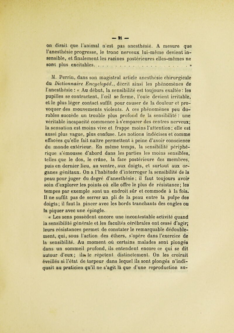 — li- on dirait que l'animal n'est pas anesthésié. A mesure que l'anesthésie progresse, le tronc nerveux lui-même devient in- sensible, et finalement les racines postérieures elles-mêmes ne sont plus excitables. ... .......... M. Perrin, dans son magistral article anesthésié chirurgicale du Dictionnaire Encyclopêd., décrit ainsi les phénomènes de l'anesthésie : « Au début, la sensibilité est toujours exaltée : les pupilles se contractent, l'œil se ferme, l'ouïe devient irritable, et le plus léger contact suffit pour causer de la douleur et pro- voquer des mouvements violents. A ces phénomènes peu du- rables succède un trouble plus profond de la sensibilité : une véritable incapacité commence à s'emparer des centres nerveux; la sensation est moins vive et frappe moins l'attention; elle est aussi plus vague, plus confuse. Les notions indécises et comme effacées qu'elle fait naître permettent à peine d'avoir conscience du monde extérieur. En même temps, la sensibilité périphé- rique s'émousse d'abord dans les parties les moins sensibles, telles que le dos, le crâne, la face postérieure des membres, puis en dernier lieu, au ventre, aux doigts, et surtout aux or- ganes génitaux. On a l'habitude d'interroger la sensibilité de la peau pour juger du degré d'anesthésie ; il faut toujours avoir soin d'explorer les points où elle offre le plus de résistance; les tempes par exemple sont un endroit sûr et commode à la fois. Il ne suffit pas de serrer un pli de la peau entre la pulpe des doigts; il faut la pincer avec les bords tranchants des ongles ou la piquer avec une épingle. « Les sens possèdent encore une incontestable activité quand la sensibilité générale et les facultés cérébrales ont cessé d'agir; leurs résistances permet de constater le remarquable dédouble- ment, qui, sous l'action des éthers, s'opère dans l'exercice de la sensibilité. Au moment où certains malades sont plongés dans un sommeil profond, ils entendent encore ce qui se dit autour d'eux ; ils» le répètent distinctement. On les croirait éveillés si l'état de torpeur dans lequel ils sont plongés n'indi- quait au praticien qu'il ne s'agit là que d'une reproduction au-