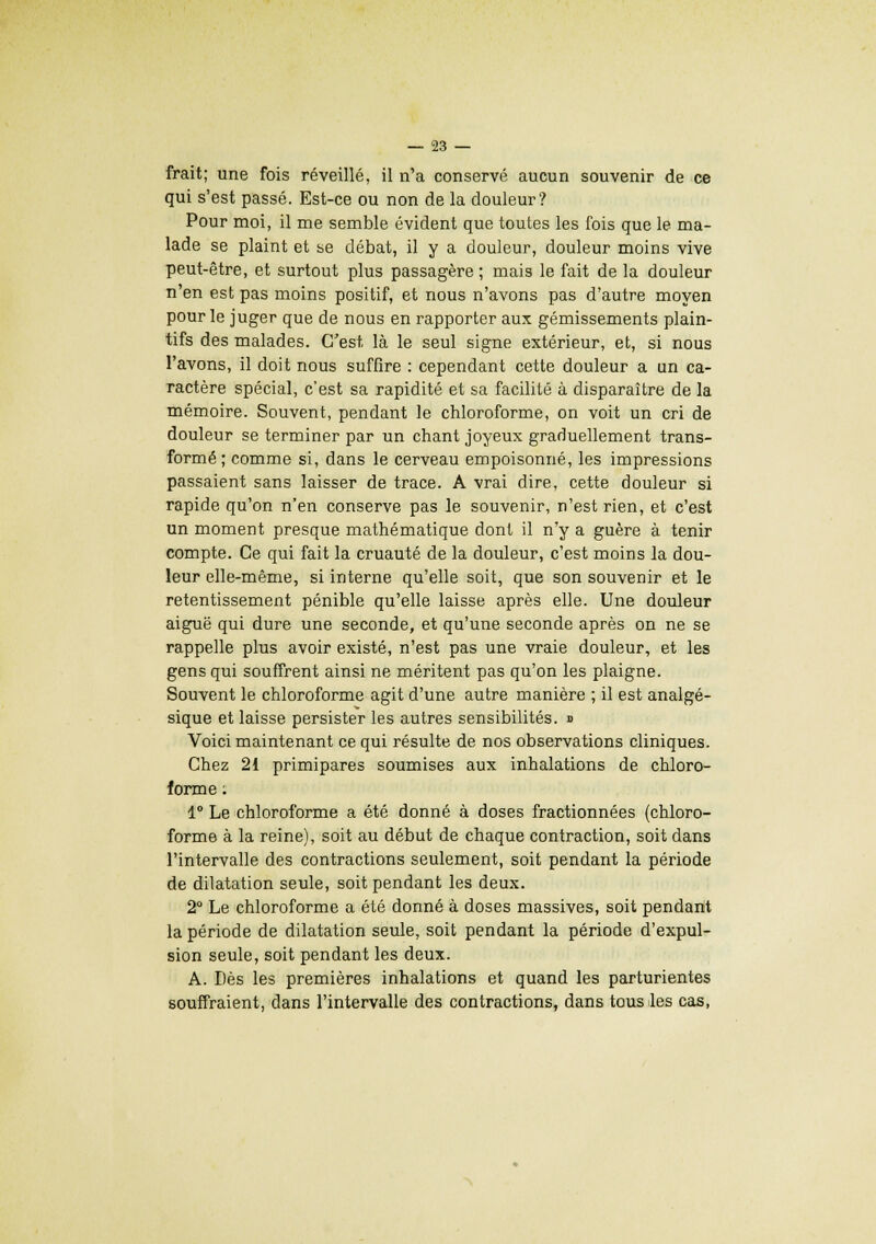 frait; une fois réveillé, il n'a conservé aucun souvenir de ce qui s'est passé. Est-ce ou non de la douleur? Pour moi, il me semble évident que toutes les fois que le ma- lade se plaint et se débat, il y a douleur, douleur moins vive peut-être, et surtout plus passagère ; mais le fait de la douleur n'en est pas moins positif, et nous n'avons pas d'autre moyen pour le juger que de nous en rapporter aux gémissements plain- tifs des malades. C'est là le seul signe extérieur, et, si nous l'avons, il doit nous suffire : cependant cette douleur a un ca- ractère spécial, c'est sa rapidité et sa facilité à disparaître de la mémoire. Souvent, pendant le chloroforme, on voit un cri de douleur se terminer par un chant joyeux graduellement trans- formé ; comme si, dans le cerveau empoisonné, les impressions passaient sans laisser de trace. A vrai dire, cette douleur si rapide qu'on n'en conserve pas le souvenir, n'est rien, et c'est un moment presque mathématique dont il n'y a guère à tenir compte. Ce qui fait la cruauté de la douleur, c'est moins la dou- leur elle-même, si interne qu'elle soit, que son souvenir et le retentissement pénible qu'elle laisse après elle. Une douleur aiguë qui dure une seconde, et qu'une seconde après on ne se rappelle plus avoir existé, n'est pas une vraie douleur, et les gens qui souffrent ainsi ne méritent pas qu'on les plaigne. Souvent le chloroforme agit d'une autre manière ; il est analgé- sique et laisse persister les autres sensibilités. » Voici maintenant ce qui résulte de nos observations cliniques. Chez 21 primipares soumises aux inhalations de chloro- forme ; 1° Le chloroforme a été donné à doses fractionnées (chloro- forme à la reine), soit au début de chaque contraction, soit dans l'intervalle des contractions seulement, soit pendant la période de dilatation seule, soit pendant les deux. 2° Le chloroforme a été donné à doses massives, soit pendant la période de dilatation seule, soit pendant la période d'expul- sion seule, soit pendant les deux. A. Dès les premières inhalations et quand les parturientes souffraient, dans l'intervalle des contractions, dans tous les cas,