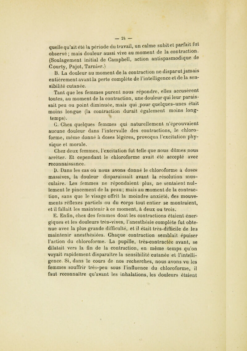 quelle qu'ait été la période du travail, un calme subit et parfait fut observé; mais douleur aussi vive au moment de la contraction. (Soulagement initial de Campbell, action antispasmodique de Courty, Pajot, Tarnier.'l B. La douleur au moment de la contraction ne disparut jamais entièrement avant la perte complète de l'intelligence et de la sen- sibilité cutanée. Tant que les femmes purent nous répondre, elles accusèrent toutes, au moment de la contraction, une douleur qui leur parais- sait peu ou point diminuée, mais qui .pour quelques-unes était moins longue (la contraction durait également moins long- temps). G. Chez quelques femmes qui naturellement n'éprouvaient aucune douleur dans l'intervalle des contractions, le chloro- forme, même donné à doses légères, provoqua l'excitation phy- sique et morale. Chez deux femmes, l'excitation fut telle que nous dûmes nous arrêter. Et cependant le chloroforme avait été accepté avec reconnaissance. D. Dans les cas où nous avons donné le chloroforme à dosée massives, la douleur disparaissait avant la résolution mus- culaire. Les femmes ne répondaient plus, ne sentaient nul- lement le. pincement de la peau; mais au moment de la contrac- tion, sans que le visage offrit la moindre anxiété, des mouve- ments réflexes partiels ou du corps tout entier se montraient, et il fallait les maintenir à ce moment, à deux ou trois. E. Enfin, chez des femmes dont les contractions étaient éner- giques et les douleurs très-vives, l'anesthésie complète fut obte- nue avec la plus grande difficulté, et il était très-difficile de les maintenir anesthésiées. Chaque contraction semblait épuiser l'action du chloroforme. La pupille, très-contractée avant, se dilatait vers la fin de la contraction, en même temps qu'on voyait rapidement disparaître la sensibilité cutanée et l'intelli- gence. Si, dans le cours de nos recherches, nous avons vu les femmes souffrir très-peu sous l'influence du chloroforme, il faut reconnaître qu'avant les inhalations, les douleurs étaient