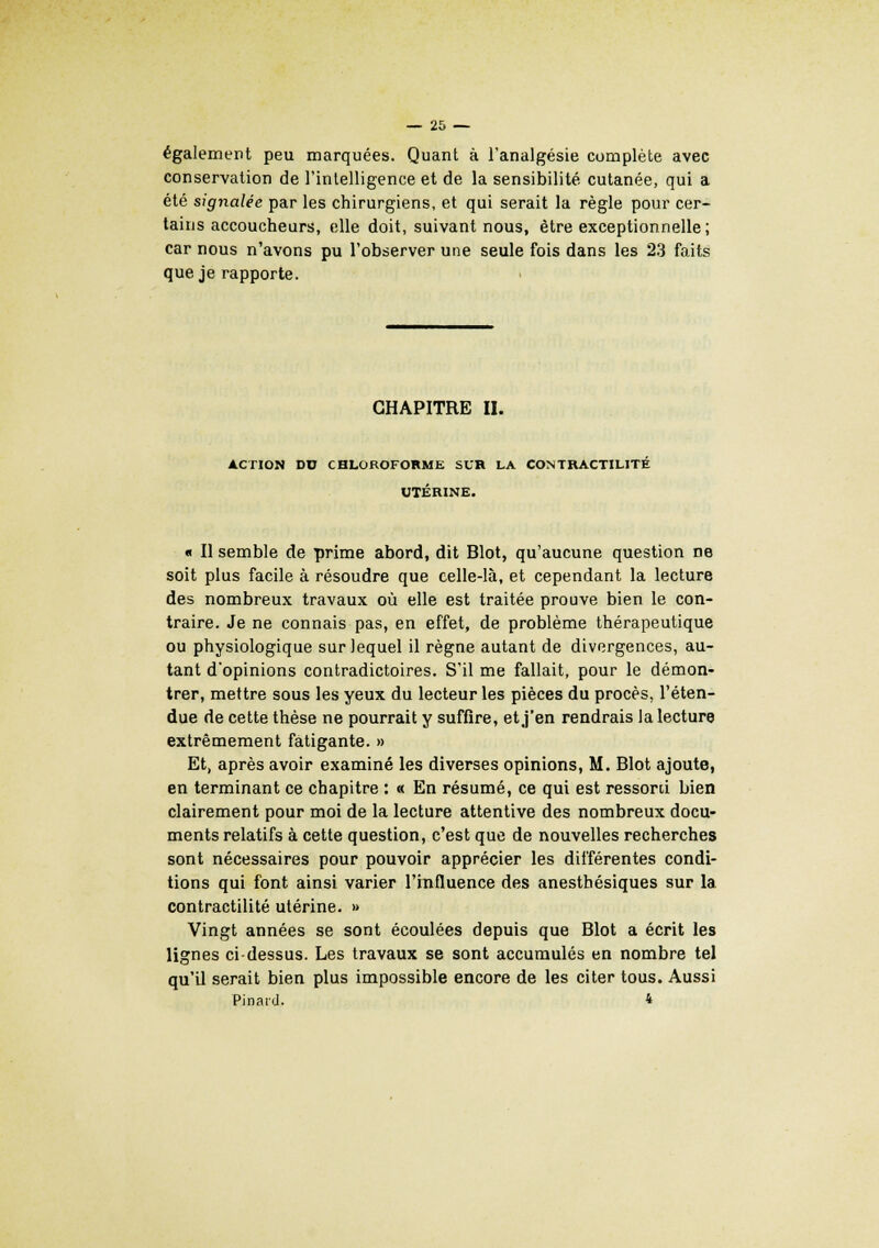 également peu marquées. Quant à l'analgésie complète avec conservation de l'intelligence et de la sensibilité cutanée, qui a été signalée par les chirurgiens, et qui serait la règle pour cer- tains accoucheurs, elle doit, suivant nous, être exceptionnelle; car nous n'avons pu l'observer une seule fois dans les 23 faits que je rapporte. CHAPITRE II. ACTION DU CHLOROFORME SCR LA CONTRACTILITÉ UTÉRINE. « Il semble de prime abord, dit Blot, qu'aucune question ne soit plus facile à résoudre que celle-là, et cependant la lecture des nombreux travaux où elle est traitée prouve bien le con- traire. Je ne connais pas, en effet, de problème thérapeutique ou physiologique sur lequel il règne autant de divergences, au- tant d'opinions contradictoires. S'il me fallait, pour le démon- trer, mettre sous les yeux du lecteur les pièces du procès, l'éten- due de cette thèse ne pourrait y suffire, et j'en rendrais la lecture extrêmement fatigante. » Et, après avoir examiné les diverses opinions, M. Blot ajoute, en terminant ce chapitre : « En résumé, ce qui est ressorti bien clairement pour moi de la lecture attentive des nombreux docu- ments relatifs à cette question, c'est que de nouvelles recherches sont nécessaires pour pouvoir apprécier les différentes condi- tions qui font ainsi varier l'influence des anesthésiques sur la contractilité utérine. » Vingt années se sont écoulées depuis que Blot a écrit les lignes ci-dessus. Les travaux se sont accumulés en nombre tel qu'il serait bien plus impossible encore de les citer tous. Aussi Pinard. 4