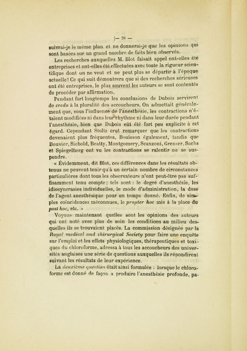 auivrai-je le même plan et ne donnerai-je que les opinions qui sont basées sur un grand nombre de faits bien observés. Les recherches auxquelles M. Blot faisait appel ont-elles été entreprises et ont-elles été effectuées avec toute la rigueur scien- tifique dont on ne veut et ne peut plus se départir à l'époque actuelle? Ce qui suit démontrera que si des recherches sérieuses ont été entreprises, le plus souvent les auteurs se sont contentés de procéder par affirmation. Pendant fort longtemps les conclusions de Dubois servirent de credo à la pluralité des accoucheurs. On admettait générale- ment que, sous l'influence de l'anesthésie, les contractions n'é- taient modifiées ni dans leur rhythme ni dans leur durée pendant l'anesthésie, bien que Dubois eût été fort peu explicite à cet égard. Cependant Stoltz crut remarquer que les contractions devenaient plus fréquentes, Bouisson également, tandis que Bouvier, Siebold, Beatty, Montgomery, Scanzoni, Grenser, Sachs et Spiegelberg ont vu les contractions se ralentir ou se sus- pendre. « Évidemment, dit Blot, ces différences dans les résultats ob- tenus ne peuvent tenir qu'à un certain nombre de circonstances particulières dont tous les observateurs n'ont peut-être pas suf- fisamment tenu compte ; tels sont : le degré d'anesthésie. les idiosyncrasies individuelles, le mode d'administration, la dose de l'agent anesthésique pour un temps donné. Enfin, de sim- ples coïncidences méconnues, le propter hoc mis à la place du post hoc, etc. » Voyons maintenant quelles sont les opinions des auteurs qui ont noté avec plus de soin les conditions au milieu des- quelles ils se trouvaient placés. La commission désignée par la Royal médical and chirurgical Society pour faire une enquête sur l'emploi et les effets physiologiques, thérapeutiques et toxi- ques du chloroforme, adressa à tous les accoucheurs des univer- sités anglaises une série de questions auxquelles ils répondirent suivant les résultats de leur expérience. La deuxième question était ainsi formulée : lorsque le chloro- forme est donné de façon a produire l'anesthésie profonde, pa-