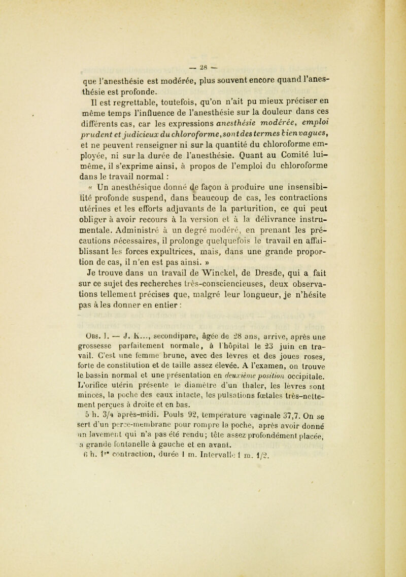 que l'anesthésie est modérée, plus souvent encore quand l'anes- thésie est profonde. Il est regrettable, toutefois, qu'on n'ait pu mieux préciser en même temps l'influence de l'anesthésie sur la douleur dans ces différents cas, car les expressions anesthésie modérée, emploi prudent et judicieux du chloroforme,sont des termeslienvagues, et ne peuvent renseigner ni sur la quantité du chloroforme em- ployée, ni sur la durée de l'anesthésie. Quant au Comité lui- même, il s'exprime ainsi, à propos de l'emploi du chloroforme dans le travail normal : « Un anesthésique donné de façon à produire une insensibi- lité profonde suspend, dans beaucoup de cas, les contractions utérines et les efforts adjuvants de la parturition, ce qui peut obliger à avoir recours à la version et à la délivrance instru- mentale. Administré à un degré modéré, en prenant les pré- cautions nécessaires, il prolonge quelquefois le travail en affai- blissant les forces expultrices, mais, dans une grande propor- tion de cas, il n'en est pas ainsi. » Je trouve dans un travail de Winckel, de Dresde, qui a fait sur ce sujet des recherches très-consciencieuses, deux observa- tions tellement précises que, malgré leur longueur, je n'hésite pas à les donner en entier : Obs. 1. — J. h..., secondipare, âgée de 28 ans, arrive, après une grossesse parfaitement normale, à 1 hôpital le 23 juin en tra- vail. C'est une femme brune, avec des lèvres et des joues roses, forte de constitution et de taille assez élevée. A l'examen, on trouve le bassin normal et une présentation en deuxième position occipitale. L'orifice utérin présente le diamètre d'un thaler, les lèvres sont minces, la poche des eaux intacte, les pulsations fœtales très-nette- ment perçues à droite et en bas. 5 h. 3/* après-midi. Pouls 92, température vaginale 37,7. On se sert d'un perce-membrane pour rompre la poche, après avoir donné /m lavement qui n'a pas été rendu; tête assez profondément placée, a grande fontanelle à gauche et en arant. 0 h. 1r* contraction, durée I m. Intervalle 1 m. 1/2.