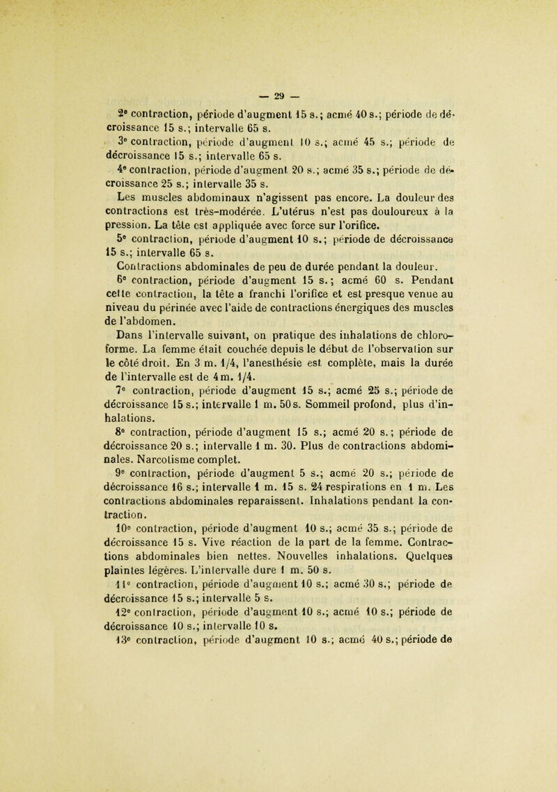 2e contraction, période d'augment 15 s.; acmé 40s.; période de dé- croissance 15 s.; intervalle 65 s. 3° contraction, période d'augment 10 s.; acmé 45 s.; période de décroissance 15 s.; intervalle 65 s. 4e contraction, période d'augment. 20 s.; acmé 35 s.; période de dé* croissance 25 s.; intervalle 35 s. Les muscles abdominaux n'agissent pas encore. La douleur des contractions est très-modérée. L'utérus n'est pas douloureux à la pression. La tète est appliquée avec force sur l'orifice. 5° contraclion, période d'augment 10 s.; période de décroissance 15 s.; intervalle 65 s. Contractions abdominales de peu de durée pendant la douleur. 6° contraction, période d'augment 15 s.; acmé 60 s. Pendant celte contraction, la tête a franchi l'orifice et est presque venue au niveau du périnée avec l'aide de contractions énergiques des muscles de l'abdomen. Dans l'intervalle suivant, on pratique des inhalations de chloro- forme. La femme était couchée depuis le début de l'observalion sur le côté droit. En 3 m. 1/4, l'anesthésie est. complète, mais la durée de l'intervalle est de 4 m. 1/4. 7e contraction, période d'augment 15 s.; acmé 25 s.; période de décroissance 15 s.; intervalle 1 m. 50 s. Sommeil profond, plus d'in- halations. 8° contraction, période d'augment 15 s.; acmé 20 s.; période de décroissance 20 s.; intervalle 1 m. 30. Plus de contractions abdomi- nales. Narcolisme complet. 9° contraction, période d'augment 5 s.; acmé 20 s.; période de décroissance 16 s.; intervalle 1 m. 15 s. 24 respirations en 1 m. Les contractions abdominales reparaissent. Inhalations pendant la con- traction . 10° contraction, période d'augment 10 s.; acmé 35 s.; période de décroissance 15 s. Vive réaction de la part de la femme. Contrac- tions abdominales bien nettes. Nouvelles inhalations. Quelques plaintes légères. L'inlervalle dure 1 m. 50 s. 11° contraction, période d'augment 10 s.; acmé 30 s.; période de décroissance 15s.; intervalle 5 s. 12° conlraction, période d'augment 10 s.; acmé 10 s.; période de décroissance 10 s.; intervalle 10 s. 13° conlraction, période d'augment 10 s.; acmé 40 s.; période de