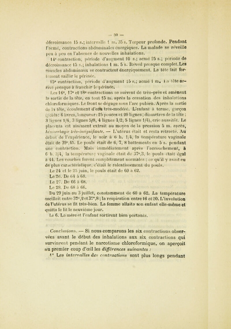 décroissance 15 s.; intervalle 1 m. 35 s. Torpeur profonde. Pendant l'acmé, contractions abdominales énergiques. La malade se réveille peu à peu en l'absence de nouvelles inbalations. U contraction; période d'augmenl 10 s.; acmé 25 s.; période de décroissance 15 s.; inhalations 1 m. 5 s. Réveil presque complet.Les muscles abdominaux se contractent énersriquement. La tète fait for- tement saillir le périnée. 15° contraction, période d'augment 15 s,; acmé 1 m, La tète ar- rive presque à franchir le périnée. Les 16', 17° et 18° contractions se suivent de très-près et amènent la sortie de la tête, en tout 15 m. après la cessation des inhalations chloroformiques. Le front se dégage sous l'arc pubien. Après la sortie de h tôte, écoulement d'eata très-modéié. L'enfant à terme, garçon ils: 6 livres, longueur: 25 pouces et 20 lignes; diamètres de la tète : ;i lignes 1/4, 3 lignes 5/8, 4 lignes 1/2, 5 lignes 1/4), crie aussitôt. Le placenta est aisément extrait au moyen de la pression 5 m. après, hémorrhagie très-insignifiante. — L'utérus était et resta rétracté. Au début de l'expérience, le soir à 6 h. 1/4, la température vaginale était de 39°.4Î5. Le pouls était de 6, 7, 8 battements en 5 s. pendant une contraction. Mais immédiatement après l'accouchement, à C h. 3/4, la température vaginale était de 37°,3, le pouls était égal à 44. Les couches fun-nt romplètement normales : ce qu'il y avait eu de plus car.ieleristique, c'était le ralentissement du pouls. Le 24 cl le 25 juin, le pouls était de 60 à 62. Le2.i. De (.4 à 68. Le 27. De 66 à 68; Le 28. De 68 à 66. Du 29 juin au 3 juillet, constamment de 60 à 62. La température oscillait entre37°,2et37°,8; la respiration entre 16 et 20. L'involulion de l'utérus se fit très-bien. La femme allaita son enfant elle-même et quitta le lit le neuvième jour. Le 6. La mère et l'enfant sortirent bien portants. Conclusions. — Si nous comparons les six contractions obser- vées avant le début des inhalations aux six contractions qui survinrent pendant le narcotisme chloroformique, on aperçoit au premier coup d'oeil les différences suivantes : * Les intervalles des contractions sont plus longs pendant