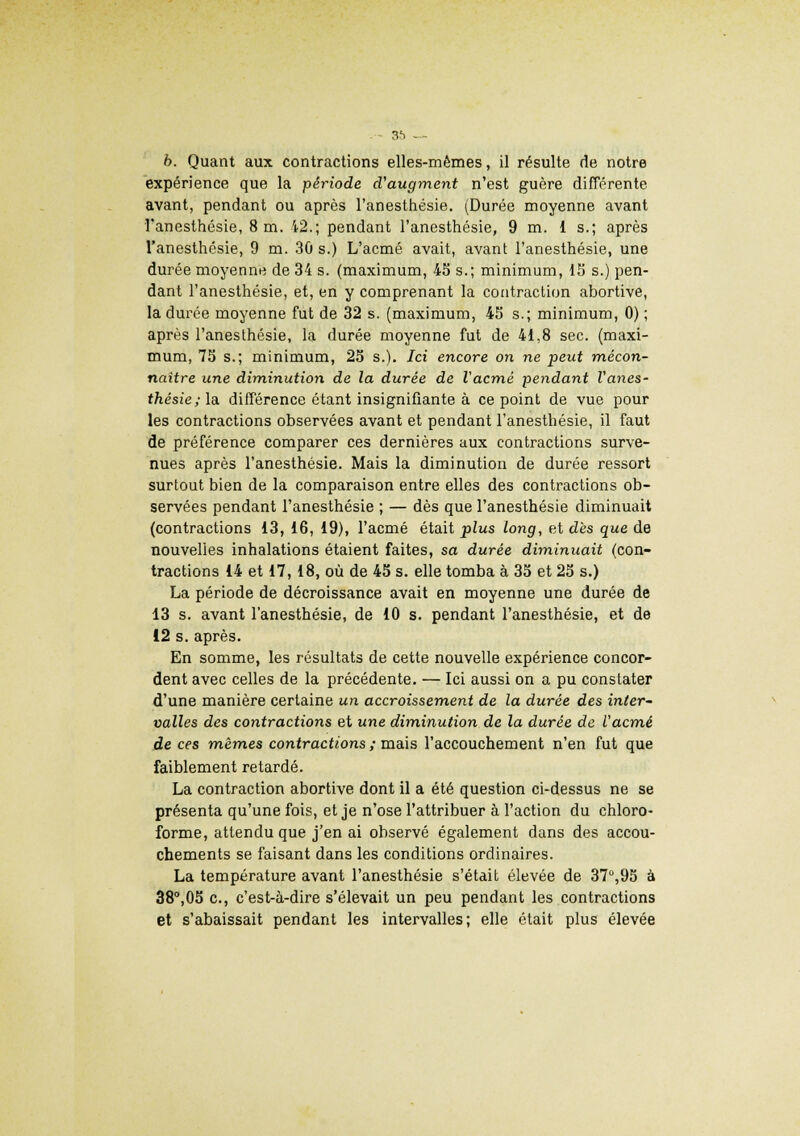 .-- 3!) —■ 6. Quant aux contractions elles-mêmes, il résulte de notre expérience que la période d'augment n'est guère différente avant, pendant ou après l'anesthésie. (Durée moyenne avant l'anesthésie, 8 m. 12.; pendant l'anesthésie, 9 m. 1 s.; après l'anesthésie, 9 m. 30 s.) L'acmé avait, avant l'anesthésie, une durée moyenne de 34 s. (maximum, 45 s.; minimum, 15 s.) pen- dant l'anesthésie, et, en y comprenant la contraction abortive, la durée moyenne fut de 32 s. (maximum, 45 s.; minimum, 0) ; après l'anesthésie, la durée moyenne fut de 41,8 sec. (maxi- mum, 75 s.; minimum, 25 s.). Ici encore on ne peut mécon- naître une diminution de la durée de l'acmé pendant l'anes- thésie; la. différence étant insignifiante à ce point de vue pour les contractions observées avant et pendant l'anesthésie, il faut de préférence comparer ces dernières aux contractions surve- nues après l'anesthésie. Mais la diminution de durée ressort surtout bien de la comparaison entre elles des contractions ob- servées pendant l'anesthésie ; — dès que l'anesthésie diminuait (contractions 13, 16, 19), l'acmé était plus long, et dès que de nouvelles inhalations étaient faites, sa durée diminuait (con- tractions 14 et 17, 18, où de 45 s. elle tomba à 35 et 25 s.) La période de décroissance avait en moyenne une durée de 13 s. avant l'anesthésie, de 10 s. pendant l'anesthésie, et de 12 s. après. En somme, les résultats de cette nouvelle expérience concor- dent avec celles de la précédente. — Ici aussi on a pu constater d'une manière certaine un accroissement de la durée des inter- valles des contractions et une diminution de la durée de l'acmé de ces mêmes contractions ; mais l'accouchement n'en fut que faiblement retardé. La contraction abortive dont il a été question ci-dessus ne se présenta qu'une fois, et je n'ose l'attribuer à l'action du chloro- forme, attendu que j'en ai observé également dans des accou- chements se faisant dans les conditions ordinaires. La température avant l'anesthésie s'était élevée de 37°,95 à 38°,05 c, c'est-à-dire s'élevait un peu pendant les contractions et s'abaissait pendant les intervalles; elle était plus élevée