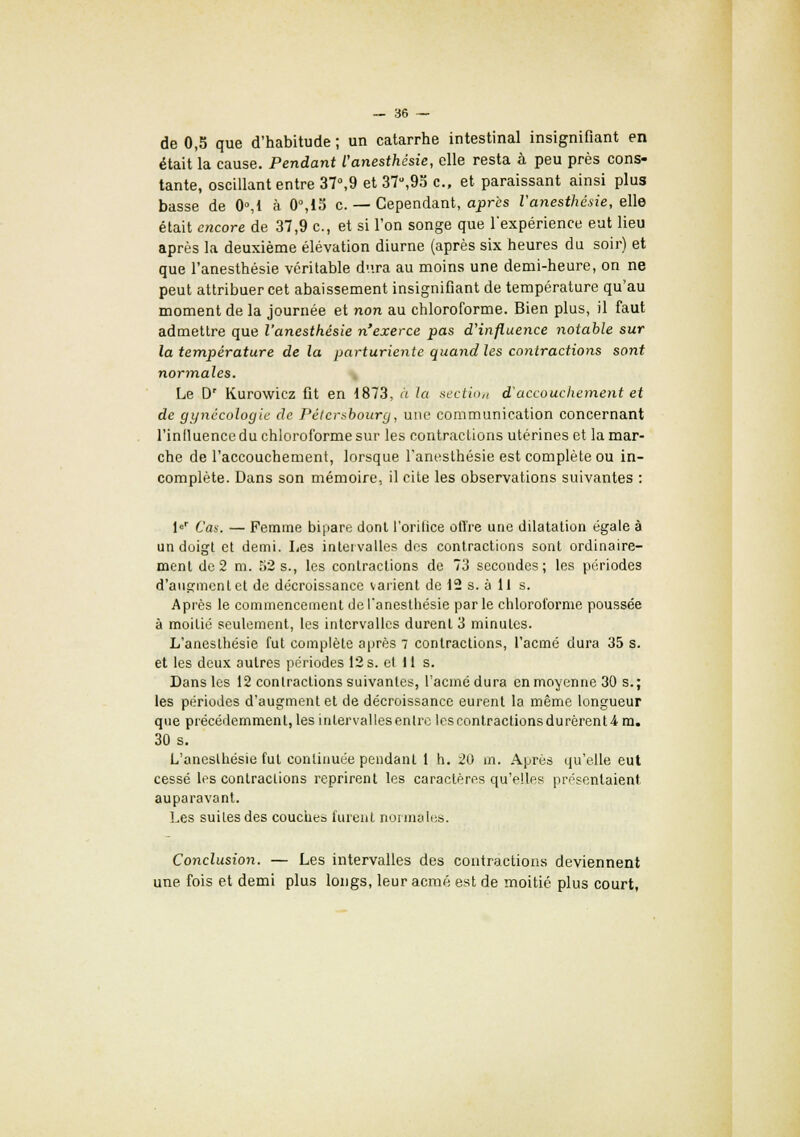 de 0,5 que d'habitude ; un catarrhe intestinal insignifiant en était la cause. Pendant l'anesthésie, elle resta à peu près cons- tante, oscillant entre 37°,9 et 37,9o c, et paraissant ainsi plus basse de 0°,t à 0°,iS c. — Cependant, après l'anesthésie, elle était encore de 37,9 c, et si l'on songe que l'expérience eut lieu après la deuxième élévation diurne (après six heures du soir) et que l'anesthésie véritable dura au moins une demi-heure, on ne peut attribuer cet abaissement insignifiant de température qu'au moment de la journée et non au chloroforme. Bien plus, il faut admettre que l'anesthésie n'exerce pas d'influence notable sur la température de la parturiente quand les contractions sont normales. Le Dr Kurowicz fit en 1873. a la section d'accouchement et de gynécologie de Pétcrsbourg, une communication concernant l'inlluence du chloroforme sur les contractions utérines et la mar- che de l'accouchement, lorsque l'anesthésie est complète ou in- complète. Dans son mémoire, il cite les observations suivantes : l«r Cas. — Femme bipare dont l'orifice offre une dilatation égale à un doigt et demi. Les intervalles des contractions sont ordinaire- ment de2 m. 52s., les contractions de 73 secondes; les périodes d'augmentet de décroissance varient de 12 s. à II s. Après le commencement de l'anesthésie parle chloroforme poussée à moitié seulement, les intervalles durent 3 minutes. L'anesthésie fut complète après 7 contractions, l'acmé dura 35 s. et les deux autres périodes 12 s. et 11 s. Dans les 12 contractions suivantes, l'acmé dura en moyenne 30 s.; les périodes d'augment et de décroissance eurent la même longueur que précédemment, les intervalles entre lescontractionsdurêrentim. 30 s. L'anesthésie fut continuée pendant 1 h. 20 m. Après qu'elle eut cessé les contractions reprirent les caractères qu'elles présentaient auparavant. Les suites des couches furent normales. Conclusion. — Les intervalles des contractions deviennent une fois et demi plus longs, leur acmé est de moitié plus court,