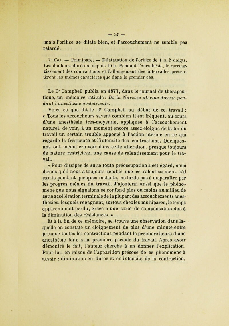 mais l'orifice se dilate bien, et l'accouchement ne semble pas retardé. 2° Cas. — Primipare. — Dilatatation de l'orifice de 1 à 2 doigts. Les douleurs durèrent depuis 10 h. Pendant l'anesthésie, le raccour- cissement des contractions et l'allongement des intervalles présen- tèrent les mêmes caractères que dans le premier cas. Le Dr Campbell publia en 1877, dans le journal de thérapeu- tique, un mémoire intitulé : De la Narcose utérine directe pen- dant l'anesthésie obstétricale. Voici ce que dit le Dr Campbell au début de ce travail : c Tous les accoucheurs savent combien il est fréquent, au cours d'une aneslhésie très-moyenne, appliquée à l'accouchement naturel, de voir, à un moment encore assez éloigné de la fin du travail un certain trouble apporté à l'action utérine en ce qui regarde la fréquence et l'intensité des contractions. Quelques- uns ont même cru voir dans cette altération, presque toujours de nature restrictive, une cause de ralentissement pour le tra- vail. « Pour dissiper de suite toute préoccupation à cet égard, nous dirons qu'il nous a toujours semble que ce ralentissement, s'il existe pendant quelques instants, ne tarde pas à disparaître par les progrès mêmes du travail. J'ajouterai aussi que le phéno- mène que nous signalons se confond plus ou moins au milieu de cette accélération terminale de la plupart des accouchements anes- thésiés, lesquels regagnent, surtout chez les multipares, le temps apparemment perdu, grâce à une sorte de compensation due à la diminution des résistances. » Et à la fin de ce mémoire, se trouve une observation dans la- quelle on constate un éloignement de plus d'une minute entre presque toutes les contractions pendant la première heure d'une anesthésie faiie à la première période du travail. Après avoir démontré le fait, l'auteur cherche à en donner l'explication. Pour lui, en raison de l'apparition précoce de ce phénomène à Savoir : diminution en durée et en intensité de la contraction,