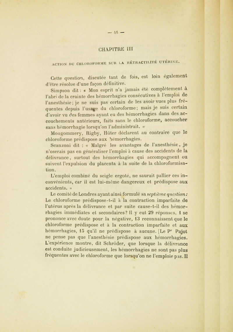 CHAPITRE III ACTION' DU CHLOROFORME SUR LA RÉTRACTILITÉ UTERINE. Cette question, discutée tant de fois, est loin également d'être résolue d'une façon définitive. Simpson dit : « Mon esprit n'a jamais été complètement à l'abri de la crainte des hémorrhagies consécutives à l'emploi de l'anesthésie; je ne suis pas certain de les avoir vues plus fré- quentes depuis l'usage du chloroforme; mais je suis certain d'avoir vu des femmes ayant eu des hémorrhagies dans des ac- couchements antérieurs, faits sans le chloroforme, accoucher sans hémorrhagie lorsqu'on l'administrait. » Mongommery, Rigby, Hiiter déclarent au contraire que le chloroforme prédispose aux hémorrhagies. Scanzoni dit : « Malgré les avantages de l'anesthésie , je n'oserais pas en généraliser l'emploi à cause des accidents de la délivrance, surtout des hémorrhagies qui accompagnent ou suivent l'expulsion du placenta à la suite de la chloroformisa- tion. L'emploi combiné du seigle ergoté, ne saurait pallier ces in- convénients, car il est lui-même dangereux et prédispose aux accidents. » Le comité de Londres ayant ainsi formulé sa septième question: Le chloroforme prédispose-t-il à la contraction imparfaite de l'utérus après la délivrance et par suite cause-t-il des hémor- rhagies immédiates et secondaires? 11 y eut 29 réponses, 1 se prononce avec doute pour la négative, 13 reconnaissent que le chloroforme prédispose et à la contraction imparfaite et aux hémorrhagies, 13 qu'il ne prédispose à aucune. [Le Pr Pajot ne pense pas que l'anesthésie prédispose aux hémorrhagies. L'expérience montre, dit Schrôder, que lorsque la délivrance est conduite judicieusement, les hémorrhagies ne sont pas plus fréquentes avec le chloroforme que lorsqu'on ne l'emploie pas. Il