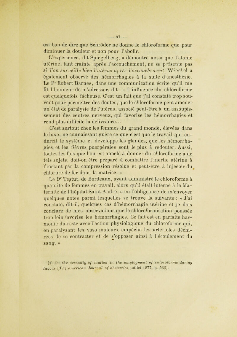 est bon de dire que Schrôder ne donne le chloroforme que pour diminuer la douleur et non pour l'abolir. L'expérience, dit Spiegelberg, a démontré aussi que l'atonie utérine, tant crainte après l'accouchement, ne se p'ésente pas si Von surveille bien l'utérus après l'accouchemini. W?ockel a également observé des hémorrhagies à la suite d'anesthésie. Le Pr Robert Barnes, dans une communication écrite qu'il me fit Thonneur de m'adresser, dit : << L'influence du chloroforme est quelquefois fâcheuse. C'est un fait que j'ai constaté trop sou- vent pour permettre des doutes, que le chloroforme peut amener un état de paralysie de l'utérus, associé peut-être à un assoupis- sement des centres nerveux, qui favorise les hémorrhagies et rend plus difficile la délivrance... C'est surtout chez les femmes du grand monde, élevées dans le luxe, ne connaissant guère ce que c'est que le travail qui en- durcit le système et développe les glandes, que les hémorrha- gies et les fièvres puerpérales sont le plus à redouter. Aussi, toutes les fois que l'on est appelé à donner du chloroforme à de tels sujets, doit-on être préparé à combattre l'inertie utérine à l'instant par la compression résolue et peut-être à injecter du, chlorure de fer dans la matrice. » Le Dr Testut, de Bordeaux, ayant administré le chloroforme à quantité de femmes en travail, alors qu'il était interne à la Ma- ternité de l'hôpital Saint-André, a eu l'obligeance de m'envoyer quelques notes parmi lesquelles se trouve la suivante : « J'ai constaté, dit-il, quelques cas d'hémorrhagie utérine et je dois conclure de mes observations que la chloroformisation poussée trop loin favorise les hémorrhagies. Ce fait est en parfaite har- monie du reste avec l'action physiologique du chloroforme qui, en paralysant les vaso moteurs, empêche les artérioles déchi- rées de se contracter et de s'opposer ainsi à l'écoulement du (1) On the necessity of caution in the employment of chloroforme during labour ,The american Journal of obsteirics, juillet 1877, p. 538*.