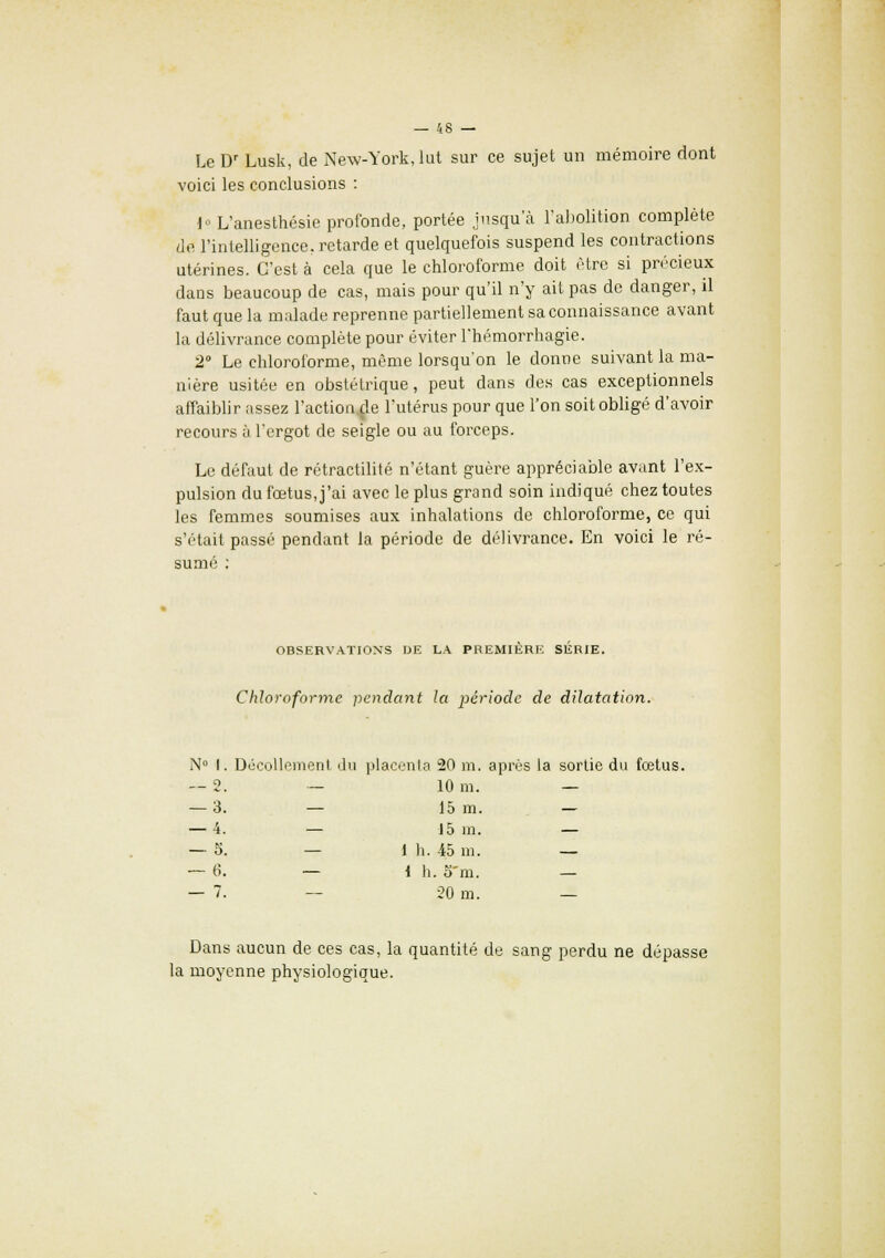 Le Dr Lusk, de New-York, lut sur ce sujet un mémoire dont voici les conclusions : i° L'anesthésie profonde, portée jusqu'à l'abolition complète de l'intelligence, retarde et quelquefois suspend les contractions utérines. C'est à cela que le chloroforme doit être si précieux dans beaucoup de cas, mais pour qu'il n'y ait pas de danger, il faut que la malade reprenne partiellement sa connaissance avant la délivrance complète pour éviter l'hémorrhagie. 2° Le chloroforme, même lorsqu'on le donne suivant la ma- nière usitée en obstétrique, peut dans des cas exceptionnels affaiblir assez l'actionne l'utérus pour que l'on soit obligé d'avoir recours à l'ergot de seigle ou au forceps. Le défaut de rétractilité n'étant guère appréciable avant l'ex- pulsion du fœtus, j'ai avec le plus grand soin indiqué chez toutes les femmes soumises aux inhalations de chloroforme, ce qui s'était passé pendant la période de délivrance. En voici le ré- sumé : OBSERVATIONS IJE LA PREMIERE SERIE. Chloroforme pendant la période de dilatation. N° I. Décollement du placenta 20 m. après la sortie du fœtus. — 2. — 10 m. — — 3. — 15 m. — — 4. — 15 in. — — 5. — 1 h. 45 m. — — 6. — i h. o'm. — — 7. — -20 m. — Dans aucun de ces cas, la quantité de sang perdu ne dépasse la moyenne physiologique.