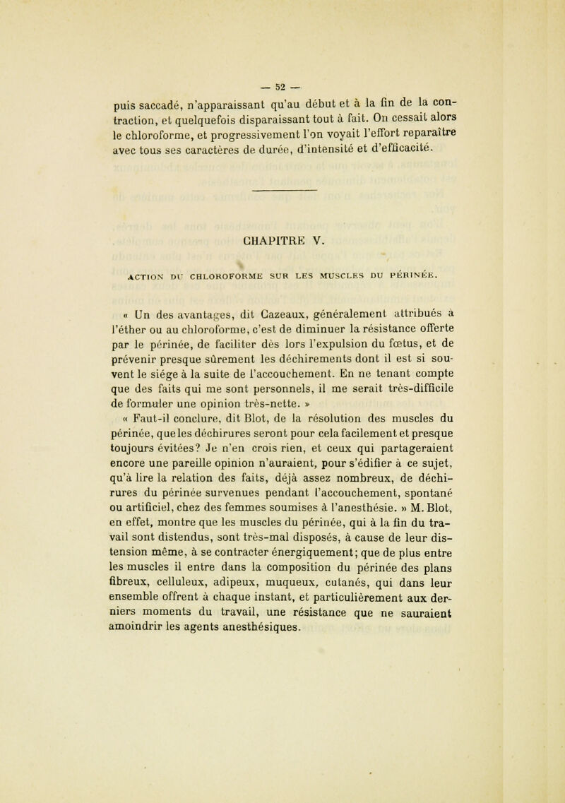 puis saccadé, n'apparaissant qu'au début et à la fin de la con- traction, et quelquefois disparaissant tout à fait. On cessait alors le chloroforme, et progressivement l'on voyait l'effort reparaître avec tous ses caractères de durée, d'intensité et d'efficacité. CHAPITRE V. ACTION DU CHLOROFORME SUR LES MUSCLES DU PERINEE. « Un des avantages, dit Cazeaux, généralement attribués à l'éther ou au chloroforme, c'est de diminuer la résistance offerte par le périnée, de faciliter dès lors l'expulsion du fœtus, et de prévenir presque sûrement les déchirements dont il est si sou- vent le siège à la suite de l'accouchement. En ne tenant compte que des faits qui me sont personnels, il me serait très-difficile de formuler une opinion très-nette. » « Faut-il conclure, dit Blot, de la résolution des muscles du périnée, que les déchirures seront pour cela facilement et presque toujours évitées? Je n'en crois rien, et ceux qui partageraient encore une pareille opinion n'auraient, pour s'édifier à ce sujet, qu'à lire la relation des faits, déjà assez nombreux, de déchi- rures du périnée survenues pendant l'accouchement, spontané ou artificiel, chez des femmes soumises à l'anesthésie. » M. Blot, en effet, montre que les muscles du périnée, qui à la fin du tra- vail sont distendus, sont très-mal disposés, à cause de leur dis- tension même, à se contracter énergiquement; que de plus entre les muscles il entre dans la composition du périnée des plans fibreux, celluleux, adipeux, muqueux, cutanés, qui dans leur ensemble offrent à chaque instant, et particulièrement aux der- niers moments du travail, une résistance que ne sauraient amoindrir les agents anesthésiques.