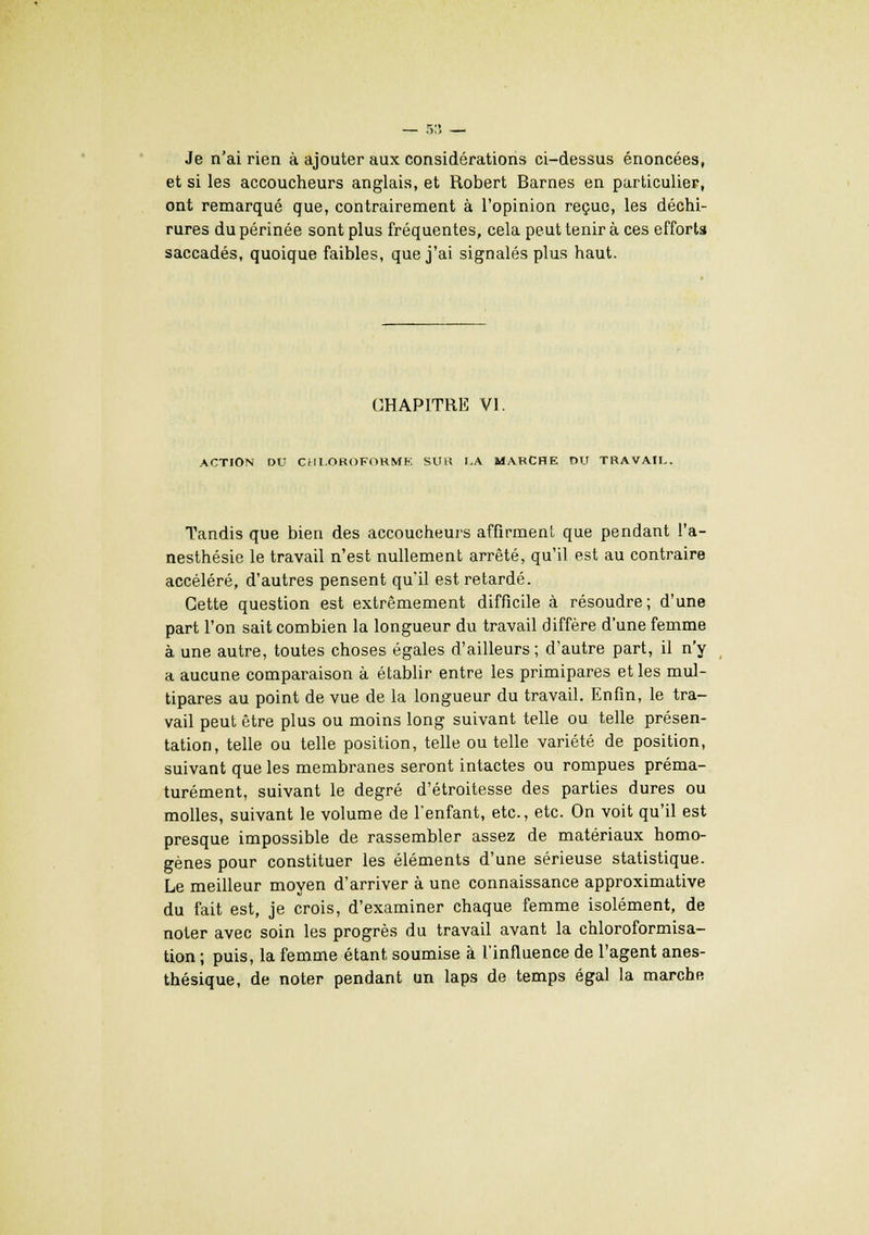 Je n'ai rien à ajouter aux considérations ci-dessus énoncées, et si les accoucheurs anglais, et Robert Barnes en particulier, ont remarqué que, contrairement à l'opinion reçue, les déchi- rures du périnée sont plus fréquentes, cela peut tenir à ces efforts saccadés, quoique faibles, que j'ai signalés plus haut. CHAPITRE VI. ACTION DU CHLOBOFORMK SUR J.A MARCHE DU TRAVAIL Tandis que bien des accoucheurs affirment que pendant l'a- nesthésie le travail n'est nullement arrêté, qu'il est au contraire accéléré, d'autres pensent qu'il est retardé. Cette question est extrêmement difficile à résoudre; d'une part l'on sait combien la longueur du travail diffère d'une femme à une autre, toutes choses égales d'ailleurs ; d'autre part, il n'y a aucune comparaison à établir entre les primipares et les mul- tipares au point de vue de la longueur du travail. Enfin, le tra- vail peut être plus ou moins long suivant telle ou telle présen- tation, telle ou telle position, telle ou telle variété de position, suivant que les membranes seront intactes ou rompues préma- turément, suivant le degré d'étroitesse des parties dures ou molles, suivant le volume de l'enfant, etc., etc. On voit qu'il est presque impossible de rassembler assez de matériaux homo- gènes pour constituer les éléments d'une sérieuse statistique. Le meilleur moyen d'arriver à une connaissance approximative du fait est, je crois, d'examiner chaque femme isolément, de noter avec soin les progrès du travail avant la chloroformisa- tion ; puis, la femme étant soumise à l'influence de l'agent anes- thésique, de noter pendant un laps de temps égal la marche