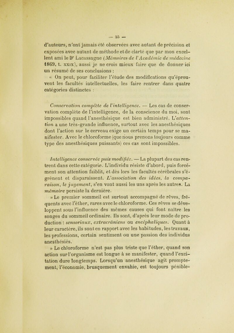 d'auteurs, n'ont jamais été observées avec autant de précision et exposées avec autant de méthode et de clarté que par mon excel- lent ami le Dr Lacassagne (Mémoires de VAcadémie de médecine 1869, t. xxix), aussi je ne crois mieux faire que de donner ici un résumé de ses conclusions : « On peut, pour faciliter l'étude des modifications qu'éprou- vent les facultés intellectuelles, les faire rentrer dans quatre catégories distinctes : Conservation complète de Vintelligence. — Les cas de conser- vation complète de l'intelligence, de la conscience du moi, sont impossibles quand l'anesthésique est bien administré. L'atten- tion a une très-grande influence, surtout avec les anesthésiques dont l'action sur le cerveau exige un certain temps pour se ma- nifester. Avec le chloroforme (que nous prenons toujours comme type des anesthésiques puissants) ces cas sont impossibles. Intelligence conservée puis modifiée. — La plupart des cas ren- trent dans cette catégorie. L'individu résiste d'abord, puis forcé- ment son attention faiblit, et dès lors les facultés cérébrales s'é- grènent et disparaissent. L'association des idées, la compa- raison, le jugement, s'en vont aussi les uns après les autres. La mémoire persiste la dernière. » Le premier sommeil est surtout accompagné de rêves, fré- quents avec l'éther, rares avec le chloroforme. Ces rêves se déve- loppent sous l'influence des mêmes causes qui font naître les songes du sommeil ordinaire. Ils sont, d'après leur mode de pro- duction : sensoriaux, extracrâniens ou encéphaliques. Quant à leur caractère, ils sont en rapport avec les habitudes, les travaux, les professions, certain sentiment ou une passion des individus anesthésiés. » Le chloroforme n'est pas plus triste que l'éther, quand son action sur l'organisme est longue à se manifester, quand l'exci- tation dure longtemps. Lorsqu'un anesthésique agit prompte- ment, l'économie, brusquement envahie, est toujours pénible-