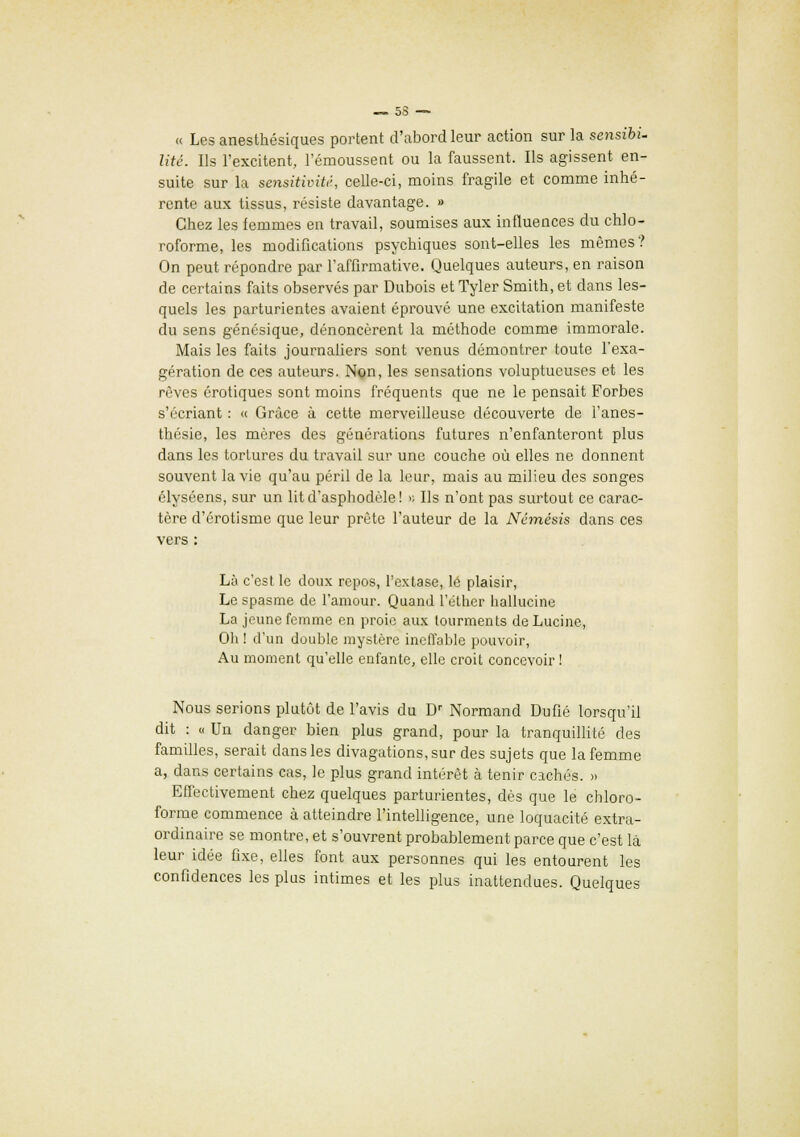 « Les anesthésiques portent d'abord leur action sur la sensibi- lité. Ils l'excitent, I'émoussent ou la faussent. Ils agissent en- suite sur la seyisitiviti, celle-ci, moins fragile et comme inhé- rente aux tissus, résiste davantage. » Chez les femmes en travail, soumises aux influences du chlo- roforme, les modifications psychiques sont-elles les mêmes? On peut répondre par l'affirmative. Quelques auteurs, en raison de certains faits observés par Dubois et Tyler Smith, et dans les- quels les parturientes avaient éprouvé une excitation manifeste du sens génésique, dénoncèrent la méthode comme immorale. Mais les faits journaliers sont venus démontrer toute l'exa- gération de ces auteurs. Non, les sensations voluptueuses et les rêves erotiques sont moins fréquents que ne le pensait Forbes s'écriant : « Grâce à cette merveilleuse découverte de l'anes- thésie, les mères des générations futures n'enfanteront plus dans les tortures du travail sur une couche où elles ne donnent souvent la vie qu'au péril de la leur, mais au milieu des songes élyséens, sur un lit d'asphodèle! » Ils n'ont pas surtout ce carac- tère d'érotisme que leur prête l'auteur de la Némésis dans ces vers : Là c'est le doux repos, l'extase, lé plaisir, Le spasme de l'amour. Quand l'éther halluciné La jeune femme en proie aux tourments deLucine, Oh ! d'un double mystère ineffable pouvoir, Au moment qu'elle enfante, elle croit concevoir ! Nous serions plutôt de l'avis du Dr Normand Dufié lorsqu'il dit : « Un danger bien plus grand, pour la tranquillité des familles, serait dans les divagations, sur des sujets que la femme a, dans certains cas, le plus grand intérêt à tenir cachés. » Effectivement chez quelques parturientes, dès que le chloro- forme commence à atteindre l'intelligence, une loquacité extra- ordinaire se montre, et s'ouvrent probablement parce que c'est là leur idée fixe, elles font aux personnes qui les entourent les confidences les plus intimes et les plus inattendues. Quelques