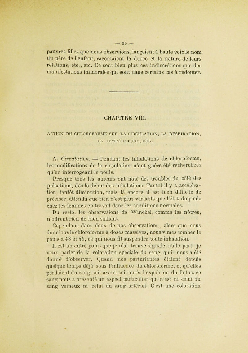 pauvres filles que nous observions, lançaient à haute voix le nom du père de l'enfant, racontaient la durée et la nature de leurs relations, etc., etc. Ce sont bien plus ces indiscrétions que des manifestations immorales qui sont dans certains cas à redouter. CHAPITRE VIII. ACTION DU CHLOROFORME SUR LA CIRCULATION, LA RESPIRATION, LA TEMPÉRATURE, ETC. A. Circulation. — Pendant les inhalations de chloroforme, les modifications de la circulation n'ont guère été recherchées qu'en interrogeant le pouls. Presque tous les auteurs ont noté des troubles du côté des pulsations, dès le début des inhalations. Tantôt il y a accéléra- tion, tantôt diminution, mais là encore il est bien difficile de préciser, attendu que rien n'est plus variable que l'état du pouls chez les femmes en travail dans les conditions normales. Du reste, les observations de Winckel, comme les nôtres, n'offrent rien de bien saillant. Cependant dans deux de nos observations, alors que nous donnions le chloroforme à doses massives, nous vîmes tomber le pouls à 48 et 44, ce qui nous fit suspendre toute inhalation. Il est un autre point que je n'ai trouvé signalé nulle part, je veux parler de la coloration spéciale du sang qu'il nous a été donné d'observer. Quand nos parturientes étaient depuis quelque temps déjà sous l'influence du chloroforme, et qu'elles perdaient du sang, soit avant, soit après l'expulsion du fœtus, ce sang nous a présenté un aspect particulier qui n'est ni celui du sang veineux ni celui du sang artériel. C'est une coloration