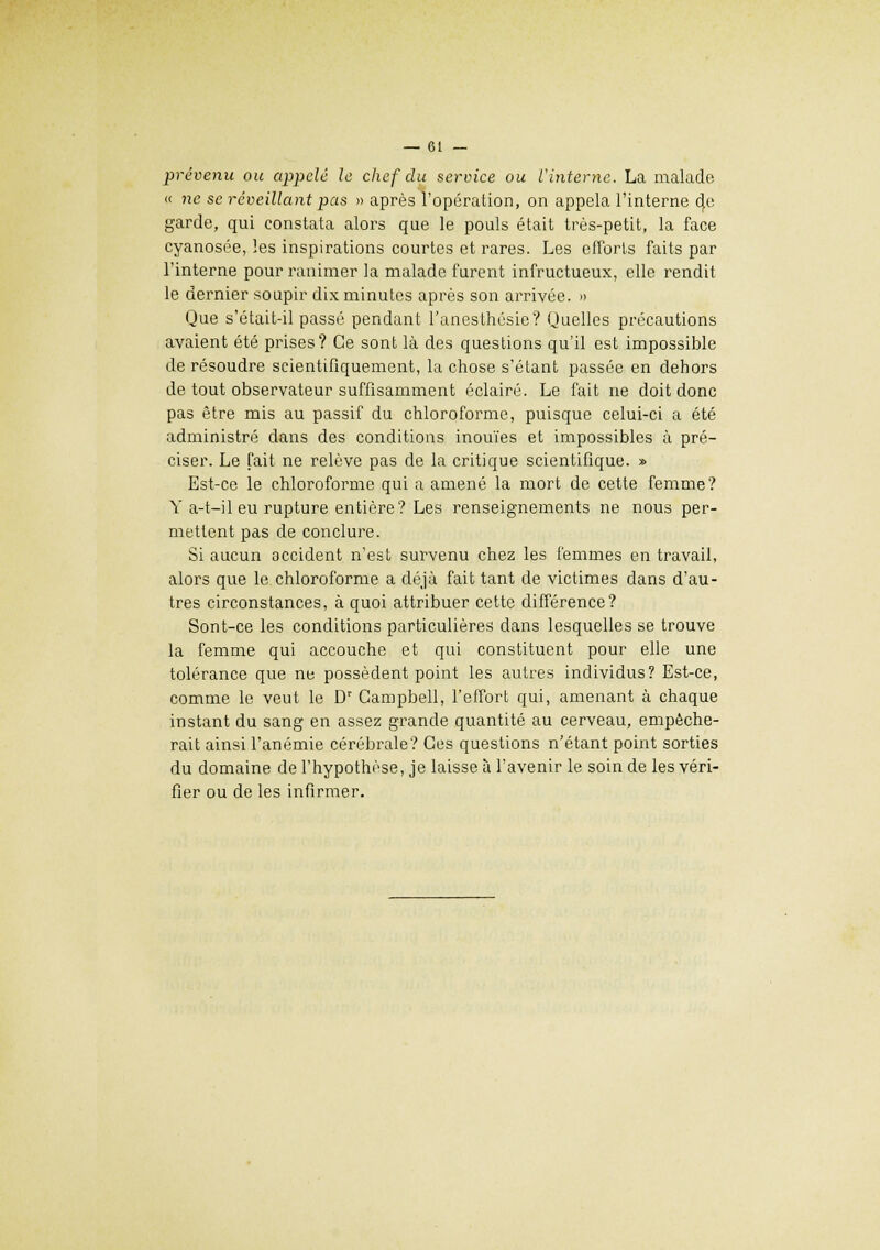 prévenu ou appelé le chef du service ou t'interne. La malade « ne se réveillant pas » après l'opération, on appela l'interne 4c garde, qui constata alors que le pouls était très-petit, la face cyanosée, les inspirations courtes et rares. Les efforts faits par l'interne pour ranimer la malade furent infructueux, elle rendit le dernier soupir dix minutes après son arrivée. » Que s'était-il passé pendant l'anesthésie? Quelles précautions avaient été prises? Ce sont là des questions qu'il est impossible de résoudre scientifiquement, la chose s'étant passée en dehors de tout observateur suffisamment éclairé. Le fait ne doit donc pas être mis au passif du chloroforme, puisque celui-ci a été administré dans des conditions inouïes et impossibles à pré- ciser. Le fait ne relève pas de la critique scientifique. » Est-ce le chloroforme qui a amené la mort de cette femme? Y a-t-il eu rupture entière? Les renseignements ne nous per- mettent pas de conclure. Si aucun occident n'est survenu chez les femmes en travail, alors que le chloroforme a déjà fait tant de victimes dans d'au- tres circonstances, à quoi attribuer cette différence? Sont-ce les conditions particulières dans lesquelles se trouve la femme qui accouche et qui constituent pour elle une tolérance que ne possèdent point les autres individus? Est-ce, comme le veut le Dr Campbell, l'effort qui, amenant à chaque instant du sang en assez grande quantité au cerveau, empêche- rait ainsi l'anémie cérébrale? Ces questions n'étant point sorties du domaine de l'hypothèse, je laisse à l'avenir le soin de les véri- fier ou de les infirmer.