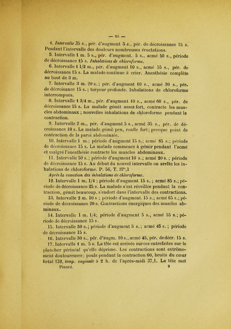 4. Intervalle 35 s., pér. d'augment 5 s., pér. de décroissance 15 s. Pendant l'intervalle des douleurs nombreuses éructations. 5. Intervalle 1 m. 5 s., pér. d'augment. 5 s., acmé 50 s., période de décroissance 15 s. Inhalations de chloroforme. 6. Intervalle 11/2 m., pér. d'augment 10 s., acmé 55 s., pér. de décroissance 15 s. La malade continue à crier. Anesthésie complète au bout de 3 m. 7. Intervalle 3 m. 20 s. ; pér. d'augment 10 s., acmé 30 s., pér. de décroisance 15 s.; torpeur profonde. Inhalations de chloroforme interrompues. 8. Intervalle 1 3/4 m., pér. d'augment 10 s., acmé 60 s., pér. de décroissance 15 s. La malade gémit assez fort, contracte les mus- cles abdominaux ; nouvelles inhalations de chloroforme pendant la contraction. 9. Intervalle 2 m., pér. d'augment 5 s., acmé 35 s., pér. de dé- croissance 10 s. La malade gémit peu, ronfle fort; presque point de contraction de la paroi abdominale. 10. Intervalle 1 m.; période d'augment 15 s.; acmé 85 s.; période de décroissance 15 s. La malade commence à gémir pendant l'acmé et malgré l'anesthésie contracte les muscles abdominaux. 11. Intervalle 50 s. ; période d'augment 10 s.; acmé 20 s. ; période de décroissance 15 s. Au début du nouvel intervalle on arrête les in- halations de chloroforme. P. 56, T. 37,1 Après la cessation des inhalations de chloroforme. 12. Intervalle 1 m. 1/4 ; période d'augment 15 s. ; acmé 85 s.; pé- riode de décroissance 25 s. La malade s'est réveillée pendant la con- traction, gémit beaucoup, s'endort dans l'intervalle des contractions. 13. Intervalle 2 m. 10 s ; période d'augment. 15 s.; acmé 65 s.; pé- riode de décroissance 20 s. Contractions énergiques des muscles ab- minaux. 14. Intervalle 1 m. 1/4; période d'augment 5 s., acmé 55 s.; pé- riode de décroissance 15 s. 15. Intervalle 50 s.; période d'augment 5 s.; acmé 45 s. ; période de décroissance 15 s. 16. Intervalle 30 s., pér. d'augm. 10 s., acmé 45, pér. dedécr. 15 s. 17. Intervalle 1 m. 5 s. La tête est arrivée surces entrefaites sur le plancher périnéal qu'elle déprime. Les contractions sont extrême- ment douloureuses; pouls pendant la contraction 60, bruits du cœur fœtal 132, temp. vaginale à 2 h. de l'après-midi 37,1. La tête met Pinard. 9