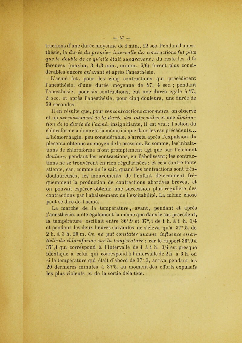 tractions d'une durée moyenne de 1 min., 12 sec.Pendantl'anes- thésie, la durée du premier intervalle des contractions fut plus que le double de ce qu'elle était auparavant ; du reste les dif- férences (maxim. 3 1/3 min., minim. S/6) furent plus consi- dérables encore qu'avant et après l'anesthésie. L'acmé fut, pour les cinq contractions qui précédèrent l'anesthésie, d'une durée moyenne de 47, 4 sec. ; pendant l'anesthésie, pour six contractions, eut une durée égale à 47, 2 sec. et après l'anesthésie, pour cinq douleurs, une durée de 59 secondes. Il en résulte que, pour ces contractions anormales, on observe et un accroissement de la durée des intervalles et une diminu- tion de la durée de l'acmé, insignifiante, il est vrai; l'action du chloroforme a donc été la môme ici que dans les cas précédents... L'hémorrhagie, peu considérable, s'arrêta après l'expulsion du placenta obtenue au moyen de la pression. En somme, lesinhala- tions de chloroforme n'ont promptement agi que sur l'élément douleur, pendant les contractions, en l'abolissant; les contrac- tions ne se trouvèrent en rien régularisées ; et cela contre toute attente, car, comme on le sait, quand les contractions sont très- douloureuses , les mouvements de l'enfant déterminent fré- quemment la production de contractions abortives brèves, et on pouvait espérer obtenir une succession plus régulière des contractions par l'abaissement de l'excitabilité. La même chose peut se dire de l'acmé. La marche de la température, avant, pendant et après l'anesthésie, a été également la même que dans le cas précédent, la température oscillait entre 36°,9 et 37°, 1 de 1 h. à 1 h. 3/4 et pendant les deux heures suivantes ne s'éleva qu'à 37°,5, de 2 h. à 3 h. 20 m. On ne put constater aucune influence essen- tielle du chloroforme sur la température ; car le rapport 36°,9 à 37°,1 qui correspond à l'intervalle de 1 à 1 h. 3/4 est presque identique à celui qui correspond à l'intervalle de 2 h. à 3 h. où si la température qui était d'abord de 37 ,3, arriva pendant ies 20 dernières minutes à 37°S, au moment des efforts expulsifs les plus violents et de la sortie delà tête.