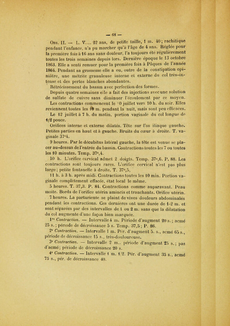 Ons. II. — L. V..,. 22 ans, de petite (aille, 1 ni. 40; rachitique pendant l'enfance, n'a pu marcher qu'à l'âge de 4 ans. Réglée pour la première fois à 16 ans sans douleur, l'a toujours été régulièrement toutes les trois semaines depuis lors. Dernière époque le 13 octobre 1863. Elle a senti remuer pour la première fois à Pâques de l'année 1864. Pendant sa grossesse elle a eu, outre de la constipation opi- niâtre, une métrite granuleuse interne et externe du col très-in- tense et des pertes blanches abondantes. Rétrécissement du bassin avec perfection des formes. Depuis quatre semaines elle a fait des injections avecune solution de sulfate de cuivre sans diminuer l'écoulement par ce moyen. Les contractions commencent le '0 juillet vern 10 h. du soir. Elles reviennent toutes les 10 m. pendant la nuit, mais sont peu efficaces. Le 12 juillet à 7 h. du malin, portion vaginale du col longue de i-/i pouce. Orifices interne et externe dilatés. Tête sur l'os iliaque gauche. Petites parties en haut et à gauche. Bruits du cœur à droite. T. va- ginale 37°4. 9 heures. Par le décubitus latéral gauche, la tête est venue se pla- cer au-dessus de l'entrée du bassin. Contractions toutes les 7 ou toutes les 10 minutes. Temp. 37°,4. 10 h. L'orifice cervical admet 2 doigts. Temp. 37»,6. P. 88. Les contractions sont toujours rares. L'orifice cervical n'est pas plus large; petite fontanelle à droite. T. 37°,5, 11 h. à 3 h. après midi. Contractions toutes les 10 min. Portion va- ginale complètement effacée, état local le même. 5 heures. T. 37,3. P. 84. Contractions comme auparavant. Peau moite. Bords de l'orifice utérin amincis et tranchants. Orifice utérin. 7 heures. La parturiente se plaint de vives douleurs abdominales pendant les contractions. Ces dernières ont une durée de 1-2 m. et sont séparées par des intervalles de 1 ou 2 m. sans que la dilatation du col augmente d'une façon bien marquée. lr° Contraction. — Intervalle-i m. Période d'augment 20 s. ; acmé 25 s. ; période de décroissance 5 s. Temp. 37,5 ; P. 86. 2° Contraction. — Intervalle 1 m. Pcr. d'augment 5. s., acmé 65 s., période de décroissance 15 s., très-douloureuse. 3° Contraction. — Intervalle 2 m., période d'augment 25 s.; pas d'acmé; période de décroissance 20 s. 4» Contraction. — Intervalle 1 m. 1/2. Pér. d'augment 35 s., acmé 75 s., pér. de décroissance 40.