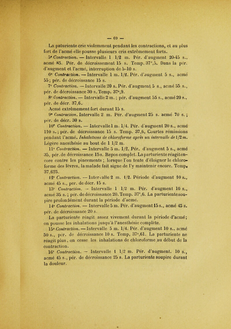 La paturiente crie violemment pendant les contractions, et au plus fort de l'acmé elle pousse plusieurs cris extrêmement forts. 5« Contraction. — Intervalle 1 1/2 m. Pér. d'augment 20-45 s., acmé 85. Pér. de décroissement 15 s. Temp. 37.5. Dans la pér. d'augment et l'acmé, interruption de 5-10 s. 6e Contraction. — Intervalle 1 m. 1/2. Pér. d'augment 5 s., acmé 55; pér. de décroissance 15 s. 7° Contraction. —Intervalle 20 s. Pér. d'augment 5 s., acmé 55 s., pér. de décroissance 30 s. Temp. 37°,9. 8° Contraction. — Intervalle 2 m. ; pér. d'augment 55 s., acmé20 s., pér. de décr. 37,6. Acmé extrêmement fort durant 15 s. 9' Contraction. Intervalle 2 m. Pér. d'augment 25 s. acmé 70 s. ; pér. de décr. 30 s. 10e Contraction. — Intervalle 1 m. 1/4. Pér. d'augment 20 s., acmé 110 s.; pér. de décroissance 15 s. Temp. 37,6, Courtes rémissions pendant l'acmé. Inhalations de chloroforme après un intervalle del/2m. Légère aneslhésie au bout de 1 1/2 m. 11e Contraction. — Intervalle 5 m. 1/2. Pér. d'augment 5 s., acmé 35, pér. de décroissance 15s. Repos complet. La parturiente réagiten- core contre les pincements ; lorsque l'on tente d'éloigner le chloro- forme des lèvres, la malade fait signe de l'y maintenir encore. Tempe 37,623. ■12° Contraction.—Intervalle 2 m. 4/2. Période d'augment 10 s., acmé 45 s., per. de décr. 15 s. 13° Contraction. — Intervalle 1 1/2 m. Pér. d'augment 10 s., acmé 35 s. ; pér. de décroissance 20. Temp. 37°,6. La parturientesou- pire profondément durant la période d'acmé. 14e Contraction. — Intervalle 5 m. Pér. d'augment 15 s., acmé 45 s. pér. de décroissance 20 s. La parturiente réagit assez vivement durant la période d'acmé; on pousse les inhalations jusqu'à l'anesthésie complète. 15° Contraction. —Intervalle 5 m. 1/4. Pér. d'augment 10 s., acmé 50 s., pér. de décroissance 10 s. Temp, 37°,61. La parturiente ne réagit plus, on cesse les inhalations de chloroforme.au début de la contraction. 16e Contraction. — Intervalle 1 1/2 m. Pér. d'augment. 10 s., acmé 45 s., pér. de décroissance 25 s. La parturiente soupire durant la douleur.