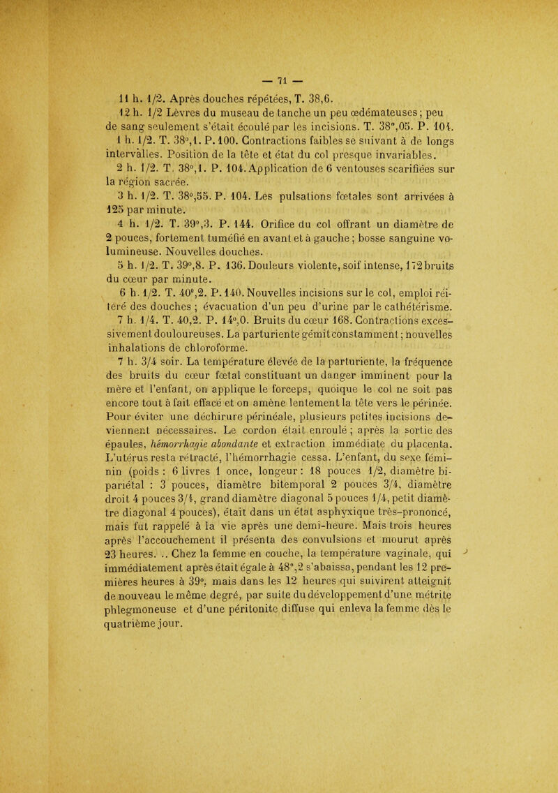 il h. 1/2. Après douches répétées, T. 38,6. 12 h. 1/2 Lèvres du museau de tanche un peu œdémateuses ; peu de sang seulement s'était écoulé par les incisions. T. 38,05. P. 104. 1 h. 1/2. T. 38°, 1. P. 100. Contractions faibles se suivant à de longs intervalles. Position de la tête et état du col presque invariables. 2 h. 1/2. T, 38°, I. P. 104. Application de 6 ventouses scarifiées sur la région sacrée. 3 h. 1/2. T. 38°,55. P. 104. Les pulsations fœtales sont arrivées à 125 par minute. 4 h. 1/2. T. 39°,?>. P. 144. Orifice du col offrant un diamètre de 2 pouces, fortement tuméfié en avant et à gauche ; bosse sanguine vo- lumineuse. Nouvelles douches. 5 h. 1/2. T. 39°,8. P. 136. Douleurs violente, soif intense, 172 bruits du cœur par minute. 6 h. 1/2. T. 40°,2. P. 140. Nouvelles incisions sur le col, emploi réi- téré des douches ; évacuation d'un peu d'urine par le cathétérisme. 7 h. 1/4. T. 40,2. P. 14°,0. Bruits du cœur 168. Contractions exces- sivement douloureuses. La parturientegémitconstamment; nouvelles inhalations de chloroforme. 7 h. 3/4 soir. La température élevée de la parturiente, la fréquence des bruits du cœur fœtal constituant un danger imminent pour la mère et l'enfant, on applique le forceps, quoique le col ne soit pas encore tout à fait effacé et on amène lentement la tête vers le périnée. Pour éviter une déchirure périnéale, plusieurs petites incisions de- viennent nécessaires. Le cordon était enroulé ; après la sortie des épaules, Kimorrhaqie abondante et extraction immédiate du placenta. L'utérus resta rétracté, l'hémorrhagie cessa. L'enfant, du sexe fémi- nin (poids : 6 livres 1 once, longeur : 18 pouces 1/2, diamètre bi- panétal : 3 pouces, diamètre bitemporal 2 pouces 3/4, diamètre droit 4 pouces 3/1, grand diamètre diagonal 5 pouces 1/4, petit diamè- tre diagonal 4 pouces), était dans un état asphyxique très-prononcé, mais fut rappelé à la vie après une demi-heure. Mais trois heures après l'accouchement il présenta des convulsions et mourut après 23 heures. .. Chez la femme en couche, la température vaginale, qui immédiatement après était égale à 48,2 s'abaissa, pendant les 12 pre- mières heures à 39°, mais dans les 12 heures qui suivirent atteignit de nouveau le même degré, par suite du développement d'une métrife phlegmoneuse et d'une péritonite diffuse qui enleva la femme dès le quatrième jour.