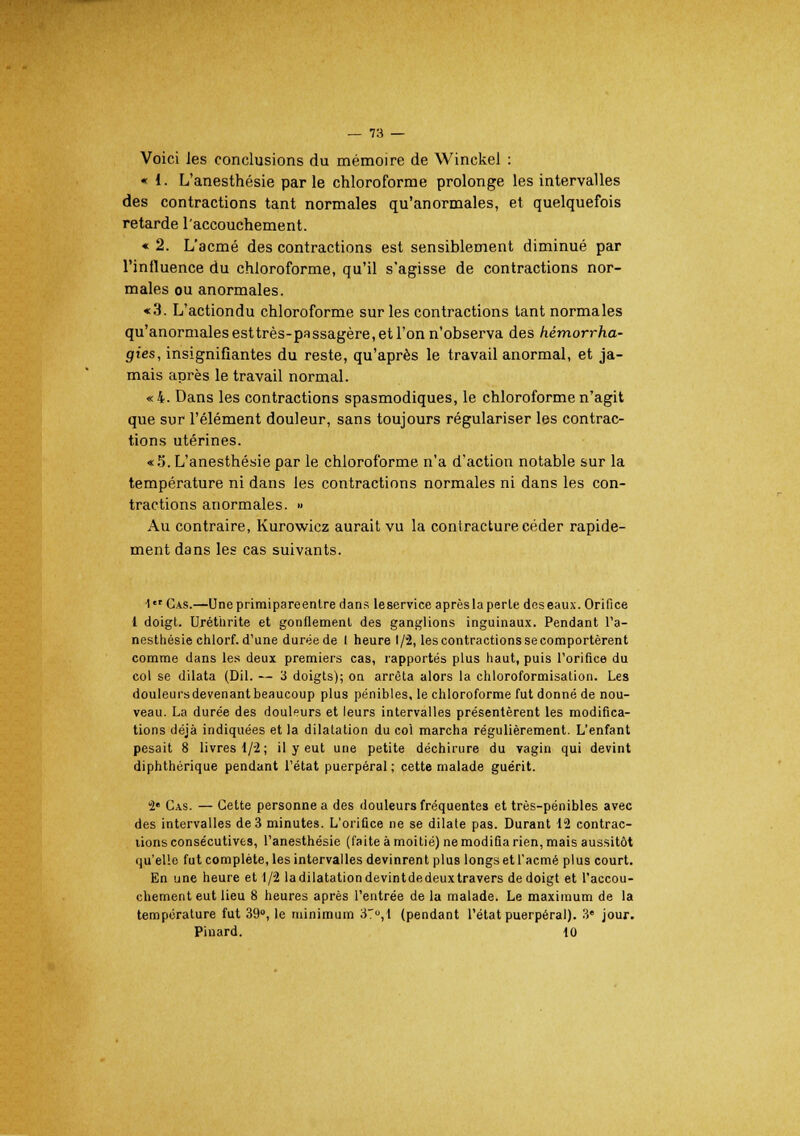 Voici les conclusions du mémoire de Winckel : - i. L'anesthésie parle chloroforme prolonge les intervalles des contractions tant normales qu'anormales, et quelquefois retarde l'accouchement. « 2. L'acmé des contractions est sensiblement diminué par l'influence du chloroforme, qu'il s'agisse de contractions nor- males ou anormales. «3. L'actiondu chloroforme sur les contractions tant normales qu'anormales esttrès-passagère, et l'on n'observa des hémorrha- gies, insignifiantes du reste, qu'après le travail anormal, et ja- mais après le travail normal. «4. Dans les contractions spasmodiques, le chloroforme n'agit que sur l'élément douleur, sans toujours régulariser les contrac- tions utérines. «5. L'anesthésie par le chloroforme n'a d'action notable sur la température ni dans les contractions normales ni dans les con- tractions anormales. » Au contraire, Kurowicz aurait vu la contracture céder rapide- ment dans les cas suivants. 1er Cas.—Une primipareenlre dans leservice après la perle dos eaux. Orifice 1 doigt. Uréthrite et gonflement des ganglions inguinaux. Pendant l'a- nesthésie chlorf. d'une durée de I heure 1/2, les contractions se comportèrent comme dans les deux premiers cas, rapportés plus haut, puis l'orifice du col se dilata (Dil. — 3 doigts); on arrêta alors la chloroformisation. Les douleurs devenant beaucoup plus pénibles, le chloroforme fut donné de nou- veau. La durée des douleurs et leurs intervalles présentèrent les modifica- tions déjà indiquées et la dilatation du col marcha régulièrement. L'enfant pesait 8 livres 1/2; il y eut une petite déchirure du vagin qui devint diphthérique pendant l'état puerpéral; cette malade guérit. 2e Cas. — Cette personne a des douleurs fréquentes et très-pénibles avec des intervalles de 3 minutes. L'orifice ne se dilate pas. Durant 12 contrac- tions consécutives, l'anesthésie (faite à moitié) ne modifia rien, mais aussitôt qu'elle fut complète, les intervalles devinrent plus longs et l'acmé plus court. En une heure et 1/2 la dilatation devintde deux travers de doigt et l'accou- chement eut lieu 8 heures après l'entrée de la malade. Le maximum de la température fut 39°, le minimum 37°, 1 (pendant l'état puerpéral). 3e jour. Pinard. 10