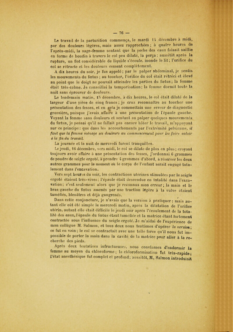 Le travail de la parturition commença, le mardi 14 décembre à midi, par des douleurs légères, mais assez rapprochées ; à quatre heures de l'après-midi, la sage-femme sentanL que la poche des eaux faisait saillie en forme de boudin à travers le col peu dilaté, la perça ; aussitôt après la rupture, un flot considérable de liquide s'écoule, inonde le lit; l'orifice du col se rétracte et les douleurs cessent complètement. A dix heures du soir, je fus appelé; par le palper abdominal, je sentis les mouvements du fœtus ; au toucher, l'orifice du col était rétréci et élevé au point que le doigt ne pouvait atteindre les parties du fœtus; la femme était très-calme. Je conseillai la temporisation; la femme dormit toute la nuit sans éprouver de douleurs. Le lendemain matin, In décembre, à dix heures, le col était dilaté de la largeur d'une pièce de cinq francs ; je crus reconnaître au toucher une présentation des fesses, et en cela je commettais une erreur de diagnostic grossière, puisque j'avais, affaire à une présentation de l'épaule gauche. Voyant la femme sans douleurs et sentant au palper quelques mouvements du fœtus, je pensai qu'il ne fallait pas encore hâter le travail, m'appuyant sur ce principe: que dans les accouchements par l'extrémité pelvienne, il faut que la femme ménage ses douleurs au commencement pour les faire valoir à la fin du travail. La journée et la nuit de mercredi furent tranquilles. Le jeudi, 16 décembre, vers midi, le col se dilate de plus en plus; croyant toujours avoir affaire à une présentation des fesses, j'ordonnai 6 grammes de poudre de seigle ergoté, à prendre 4 grammes d'abord, à réserver les deux autres grammes pour le moment où le corps de l'enfant serait engagé tota- lement dans l'excavation. Vers sept heur.;s du soir, les contractions utérines stimulées par le seigle ergoté étaient très-vives; l'épaule était descendue en totalité dans l'exca- vation; c'est seulement alors que je reconnus mon erreur; la main et le bras gauche du fœtus amenés par une traction légère à la vulve étaient tuméfiés, bleuâtres et déjà gangrenés. Dans cette conjoncture, je n'avais que la version à pratiquer ; mais au- tant elle eut été simple le mercredi matin, après la dilatation de l'orifice utérin, autant elle était difficile le jeudi soir après l'écoulement de la tota- lité des eaux, l'épaule du fœtus étant tuméfiée et la matrice étant fortement contractée sous l'influence du seigle ergoté. Je m'aidai de l'expérience de mon collègue M. Salmon, et tous deux nous tentâmes d'opérer la version; ce fut en vain ; le col se contractait avec une telle force qu'il nous fut im- possible de porter la main dans la cavité de la matrice pour aller à la re- cherche des pieds. Après deux tentatives infructueuses, nous convînmes d'endormir la femme au moyen du chloroforme ; la chloroformisation fut très-rapide; l'état anesthésique fut complet et profond; aussitôt, M. Salmon introduisit