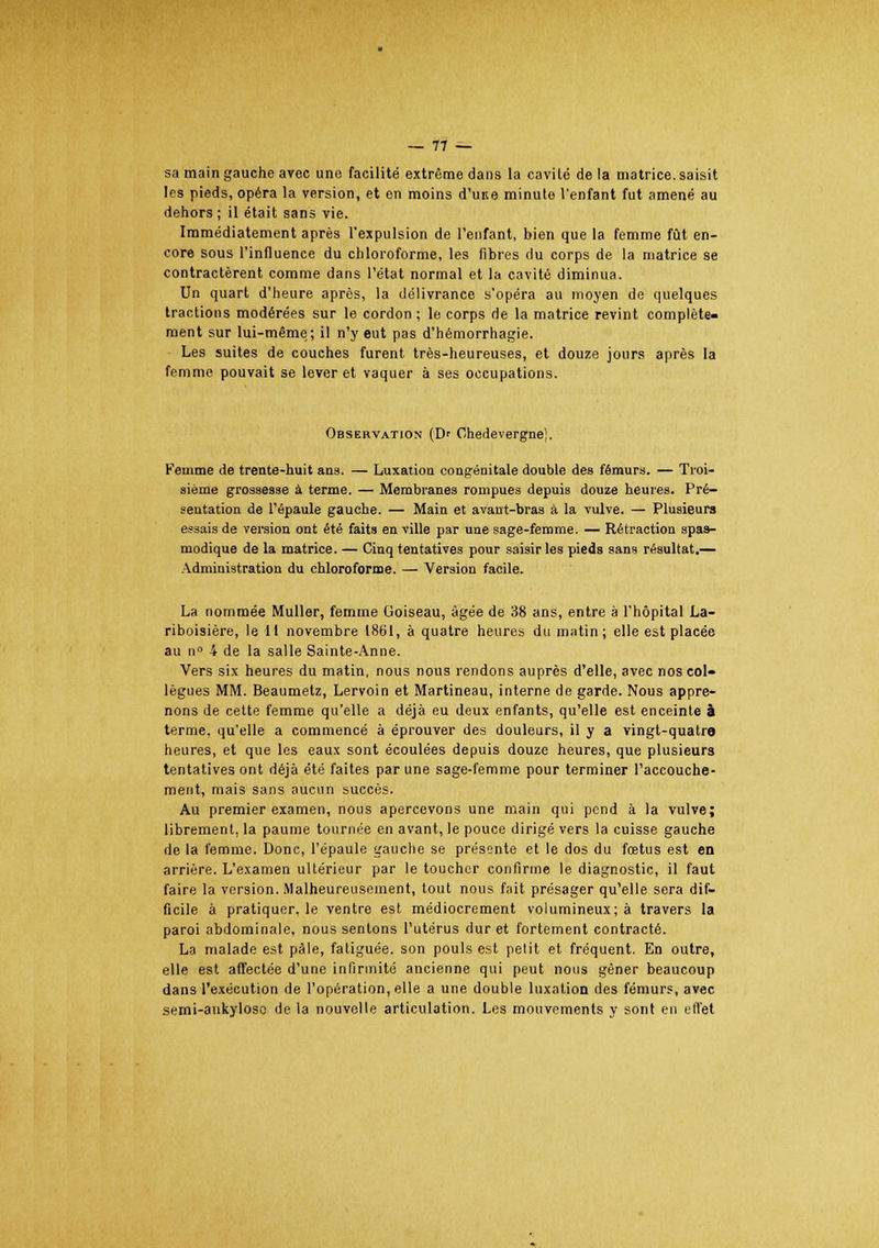 sa main gauche avec une facilité extrême dans la cavité de la matrice, saisit les pieds, opéra la version, et en moins d'une minute l'enfant fut amené au dehors ; il était sans vie. Immédiatement après l'expulsion de l'enfant, bien que la femme fût en- core sous l'influence du chloroforme, les fibres du corps de la matrice se contractèrent comme dans l'état normal et la cavité diminua. Un quart d'heure après, la délivrance s'opéra au moyen de quelques tractions modérées sur le cordon ; le corps de la matrice revint complète- ment sur lui-même; il n'y eut pas d'hémorrhagie. Les suites de couches furent très-heureuses, et douze jours après la femme pouvait se lever et vaquer à ses occupations. Observation (Dr Chedevergne}. Femme de trente-huit ans. — Luxation congénitale double des fémurs. — Troi- sième grossesse à terme. — Membranes rompues depuis douze heures. Pré- sentation de l'épaule gauche. — Main et avant-bras à la vulve. — Plusieurs essais de version ont été faits en ville par une sage-femme. — Rétraction spas- modique de la matrice. — Cinq tentatives pour saisir les pieds sans résultat.— Administration du chloroforme. — Version facile. La nommée Muller, femme Goiseau, âgée de 38 ans, entre à l'hôpital La- riboisière, le 11 novembre 1861, à quatre heures du matin; elle est placée au n° 4 de la salle Sainte-Anne. Vers six heures du matin, nous nous rendons auprès d'elle, avec nos col» lègues MM. Beaumetz, Lervoin et Martineau, interne de garde. Nous appre- nons de cette femme qu'elle a déjà eu deux enfants, qu'elle est enceinte à terme, qu'elle a commencé à éprouver des douleurs, il y a vingt-quatre heures, et que les eaux sont écoulées depuis douze heures, que plusieurs tentatives ont déjà été faites par une sage-femme pour terminer l'accouche- ment, mais sans aucun succès. Au premier examen, nous apercevons une main qui pend à la vulve; librement, la paume tournée en avant, le pouce dirigé vers la cuisse gauche de la femme. Donc, l'épaule gauche se présente et le dos du fœtus est en arrière. L'examen ultérieur par le toucher confirme le diagnostic, il faut faire la version. Malheureusement, tout nous fait présager qu'elle sera dif- ficile à pratiquer, le ventre est médiocrement volumineux; à travers la paroi abdominale, nous sentons l'utérus dur et fortement contracté. La malade est pâle, fatiguée, son pouls est petit et fréquent. En outre, elle est affectée d'une infirmité ancienne qui peut nous gêner beaucoup dans l'exécution de l'opération, elle a une double luxation des fémurs, avec semi-ankyloso de la nouvelle articulation. Les mouvements y sont en effet
