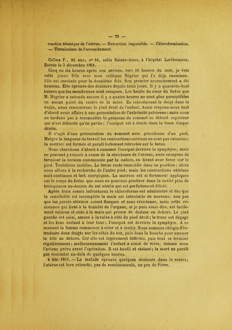 traction tétanique de l'utérus. — Extraction impossible. — Chloroformisation. — Terminaison de l'accouchement. Célina F., 2'2 ans; n» 40, salle Sainte-Anne, à l'hôpital Lariboisière. Entrée le 3 décembre 1861. Cinq ou six heures après son arrivée, vers 10 heures du soir, je vois cette jeune fille avec mon collègue Négrier qui l'a déjà examinée. Elle est enceinte pour la deuxième fois. Son premier accouchement a été heureux. Elle éprouve des douleurs depuis trois jours. Il y a quarante-huit heures que les membranes sont rompues. Les bruits du cœur du fœtus que M. Négrier a entendu encore il y a quatre heures ne sont plus perceptibles en aucun point du ventre de la mère. En introduisant le doigt dans le vagin, nous rencontrons le pied droit de l'enfant. Aussi croyons-nous tout d'abord avoir affaire à une présentation de l'extrémité pelvienne; mais nous ne tardons pas à reconnaître la présence du sommet au détroit supérieur qui n'est débordé qu'en partie; l'occiput est à droite dans la fosse iliaque droite. Il s'agit d'une présentation du sommet avec procidence d'un pied. Malgré la longueur du travail les contractions utérines ne sont pas ralenties ; la matrice est fermée et paraît fortement rétractée sur le fœtus. Nous cherchons d'abord à ramener l'occiput derrière la symphyse; mais ne pouvant y réussir à cause de la résistance de l'utérus, nous essayons de terminer la version commencée par la nature, en tirant avec force sur le pied. Tentatives inutiles. Le fœtus reste immobile dans sa position ; alors nous allons à la recherche de l'autre pied; mais les contractions utérines sont continues et fort énergiques. La matrice est si fortement appliquée sur le corps du fœtus que nous ne pouvons pénétrer dans la cavité plus de trois pouces au-dessus du col utérin qui est parfaitement dilaté. Après trois essais infructueux le chloroforme est administré et dès que la sensibilité est incomplète la main est introduite de nouveau; non pas que les parois utérines soient flasques et sans résistance, mais cette ré- sistance qui tient à la tonicité de l'organe, si je puis ainsi dire, est facile- ment vaincue et cède à la main qui presse de dedans en dehors. Le pied gauche est saisi, amené à lavulve à côté du pied droit ; le tronc est dégagé et les bras sortent à leur tour; l'occiput est derrière la symphyse. A ce moment la femme commence à crier et à sentir. Nous sommes obligés d'in- troduire deux doigts sur les côtés du nez, puis dans la bouche pour amener la tête au dehors. Car elle est légèrement défiéchie, puis tout se termine régulièrement ; malheureusement l'enfant a cessé de vivre, comme nous l'avions prévu avant l'opération. Il est bouffi et violacé; la mort ne paraît pas remonter au-delà de quelques heures. 4 déc.1861.—La malade éprouve quelques douleurs dans le ventre; l'utérus est bien rétracté; pas de vomissements, un peu de fièvre.