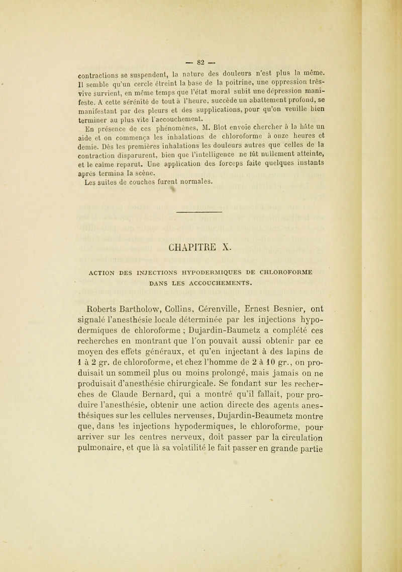 contractions se suspendent, la nature des douleurs n'est plus la môme. Il semble qu'un cercle étreint la base de la poitrine, une oppression très- vive survient, en même temps que l'état moral subit une dépression mani- feste. A cette sérénité de tout à l'heure, succède un abattement profond, se manifestant par des pleurs et des supplications, pour qu'on veuille bien terminer au plus vite l'accouchement. En présence de ces phénomènes, M. Blot envoie chercher à la hâte un aide et on commença les inhalations de chloroforme à onze heures et demie. Dès les premières inhalations les douleurs autres que celles de la contraction disparurent, bien que l'intelligence ne lût nullement atteinte, et le calme reparut. Une application des forceps faite quelques instants après termina la scène. Les suites de couches furent normales. CHAPITRE X. ACTION DES INJECTIONS HYPODERMIQUES DE CHLOROFORME DANS LES ACCOUCHEMENTS. Roberts Rartholow, Collins, Cérenviile, Ernest Resnier, ont signalé l'anesthésie locale déterminée par les injections hypo- dermiques de chloroforme ; Dujardin-Raumetz a complété ces recherches en montrant que l'on pouvait aussi obtenir par ce moyen des effets généraux, et qu'en injectant à des lapins de 1 à 2 gr. de chloroforme, et chez l'homme de 2 à 10 gr., on pro- duisait un sommeil plus ou moins prolongé, mais jamais on ne produisait d'anesthésie chirurgicale. Se fondant sur les recher- ches de Claude Rernard, qui a montré qu'il fallait, pour pro- duire l'anesthésie, obtenir une action directe des agents anes- thésiques sur les cellules nerveuses, Dujardin-Beaumetz montre que, dans les injections hypodermiques, le chloroforme, pour arriver sur les centres nerveux, doit passer par la circulation pulmonaire, et que là sa volatilité le fait passer en grande partie