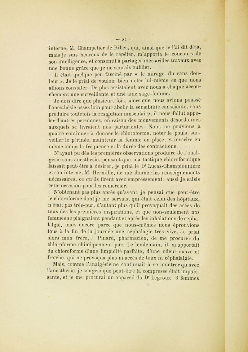 interne, M. Champetier de Ribes, qui, ainsi que je l'ai dit déjà, mais je suis heureux de le répéter, m'apporta le concours de son intelligence, et consentit à partager mes arides travaux avec une bonne grâce que je ne saurais oublier. 11 était quelque peu fasciné par « le mirage du sans dou- leur ». Je le priai de vouloir bien noter lui-même ce que nous allions constater. De plus assistaient avec nous à chaque accou- chement une surveillante et une aide sage-femme. Je dois dire que plusieurs fois, alors que nous avions poussé l'anesthésie assez loin pour abolir la sensibilité consciente, sans produire toutefois la résolution musculaire, il nous fallut appe- ler d'autres personnes, en raison des mouvements désordonnés auxquels se livraient nos parturientes. Nous ne pouvions à quatre continuer à donner le chloroforme, noter le pouls, sur- veiller le périnée, maintenir la femme en place, et inscrire en même temps la fréquence et la durée des contractions. N'ayant pu dès les premières observations produire de l'anal- gésie sans anesthésie, pensant que ma tactique chloroformique laissait peut-être à désirer, je priai le Dr Lucas-Championnière et son interne, M. Hermille, de me donner les renseignements nécessaires, ce qu'ils firent avec empressement; aussi je saisis cette occasion pour les remercier. N'obtenant pas plus après qu'avant, je pensai que peut-être le chloroforme dont je me servais, qui était celui des hôpitaux, n'était pas très-pur, d'autant plus qu'il provoquait des accès de toux dès les premières inspirations, et que non-seulement nos femmes se plaignaient pendant et après les inhalations de cépha- lalgie, mais encore parce que nous-mêmes nous éprouvions tous à la fin de la journée une céphalagie très-vive. Je priai alors mon frère, J. Pinard, pharmacien, de me procurer du chloroforme chimiquement pur. Le lendemain, il m'apportait du chloroforme d'une limpidité parfaite, d'une odeur suave et fraîche, qui ne provoqua plus ni accès de toux ni céphalalgie. Mais, comme l'analgésie ne continuait à se montrer qu'avec l'anesthésie, je songeai que peut-être la compresse était impuis- sante, et je me procurai un appareil du D'Legroux. 3 femmes