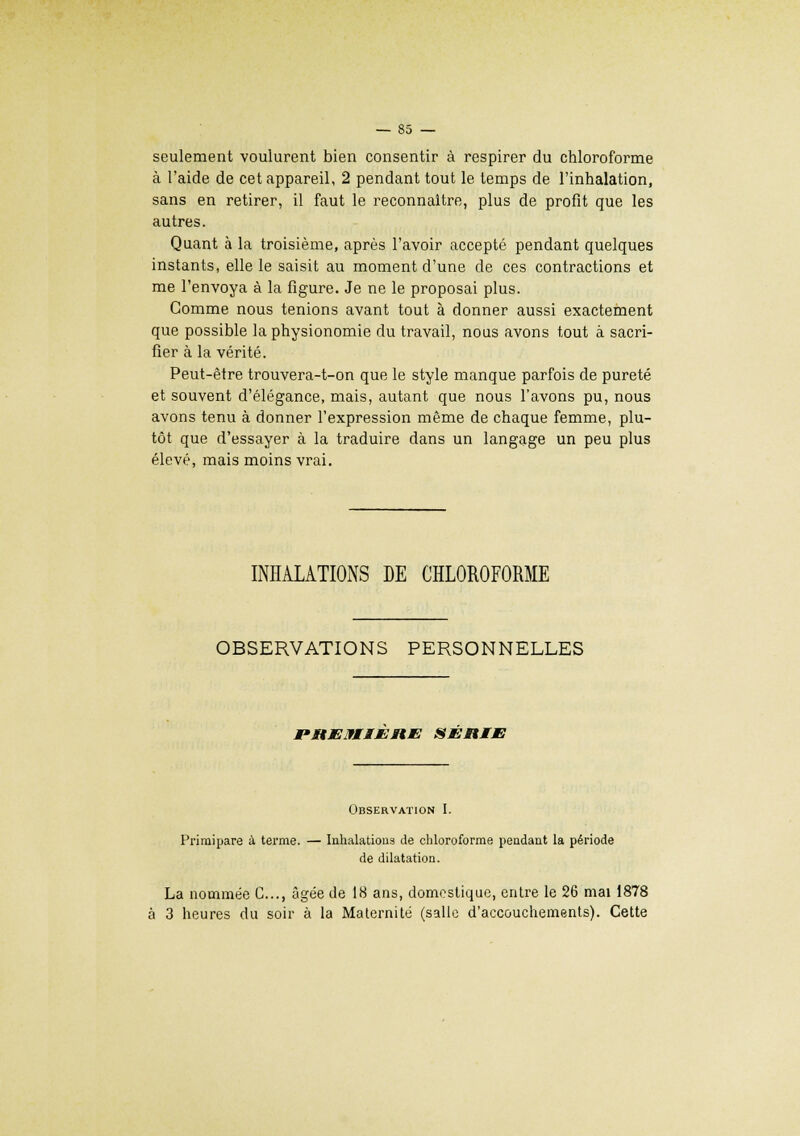 seulement voulurent bien consentir à respirer du chloroforme à l'aide de cet appareil, 2 pendant tout le temps de l'inhalation, sans en retirer, il faut le reconnaître, plus de profit que les autres. Quant à la troisième, après l'avoir accepté pendant quelques instants, elle le saisit au moment d'une de ces contractions et me l'envoya à la figure. Je ne le proposai plus. Gomme nous tenions avant tout à donner aussi exactement que possible la physionomie du travail, nous avons tout à sacri- fier à la vérité. Peut-être trouvera-t-on que le style manque parfois de pureté et souvent d'élégance, mais, autant que nous l'avons pu, nous avons tenu à donner l'expression même de chaque femme, plu- tôt que d'essayer à la traduire dans un langage un peu plus élevé, mais moins vrai. INHALATIONS DE CHLOROFORME OBSERVATIONS PERSONNELLES PMtJEIflMEMtM! SÉRIE Observation I. Primipare à terme. — Inhalations de chloroforme pendant la période de dilatation. La nommée C..., âgée de 18 ans, domestique, entre le 26 mai 1878 à 3 heures du soir à la Maternité (salle d'accouchements). Cette