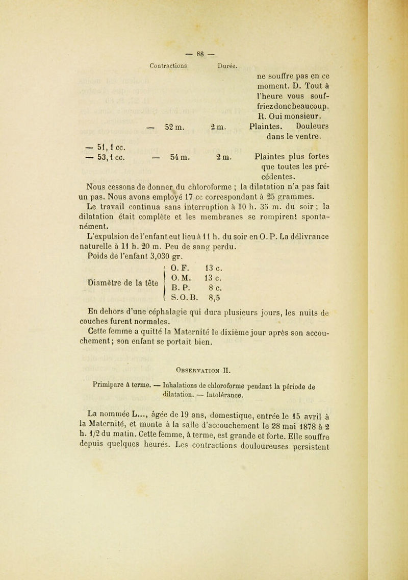 Contractions Durée. ne souffre pas en ce moment. D. Tout à l'heure vous souf- friez donc beaucoup. R. Oui monsieur. — 52 m. 2 m. Plaintes. Douleurs dans le ventre. — 51,1 ce. — 53,1 ce. — 54 m. 2 m. Plaintes plus fortes que toutes les pré- cédentes. Nous cessons de donner du chloroforme ; la dilatation n'a pas fait un pas. Nous avons employé 17 ce correspondant à 25 grammes. Le travail continua sans interruption à 10 h. 35 m. du soir ; la dilatation était complète et les membranes se rompirent sponta- nément. L'expulsion de l'enfant eut lieu à 11 h. du soir en O.P. La délivrance naturelle à 11 h. 20 m. Peu de sang perdu. Poids de l'enfant 3,030 gr. Diamètre de la tête En dehors d'une céphalagie qui dura plusieurs jours, les nuits de couches furent normales. Cette femme a quitté la Maternité le dixième jour après son accou- chement; son enfant se portait bien. Observation II. Primipare à terme. — Inhalations de chloroforme pendant la période de dilatation. — Intolérance. La nommée L..., âgée de 19 ans, domestique, entrée le 15 avril à la Maternité, et monte à la salle d'accouchement le 28 mai 1878 à 2 h. 1/2 du matin. Cette femme, à terme, est grande et forte. Elle souffre depuis quelques heures. Les contractions douloureuses persistent 0. F. 13 c. O.M. 13 c. B. P. 8 c. S.O.B. 8,5