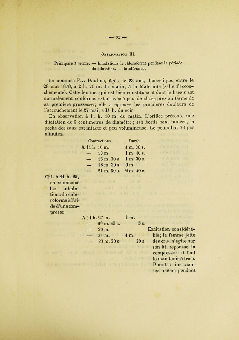 Observation III. Primipare à terme. — Inhalations de chloroforme pendant la période de dilatation. — Intolérance. La nommée F... Pauline, âgée de 23 ans, domestique, entre le 28 mai 1878, à 2 h. 50 m. du matin, à la Maternité (salle d'accou- chements). Cette femme, qui est bien constituée et dont le bassin est normalement conformé, est arrivée à peu de chose près au terme de sa première grossesse ; elle a éprouvé les premières douleurs de l'accouchement le 27 mai, à U h. du soir. En observation à 11 h. 10 m. du matin. L'orifice présente une dilatation de 6 centimètres de diamètre ; ses bords sonl minces, la poche des eaux est intacte et peu volumineuse. Le pouls bat 76 par minutes. Contractions. Durée. A 11 h. 10 m. lm. 30 s. — 13 m. lm.40s. — 15 m. 30 s. lm. 30 s. — 18 m. 30 s. 3 m. — 21 m. 50 s. 2 m. 40 s. Chl. à 11 h. 25, on commence les inhala- tions de chlo- roforme à l'ai- de d'une com- presse. A 11 h. 27m. lm. — 29 m. 45 s. 5s. — 30 m. — 31m. 1 m. — 33 m. 30 s. 30 s. Excitation considéra- ble; la femme jette des cris, s'agite sur son lit, repousse la compresse ; il faut la maintenir à trois. Plaintes incessan- tes, même pendant