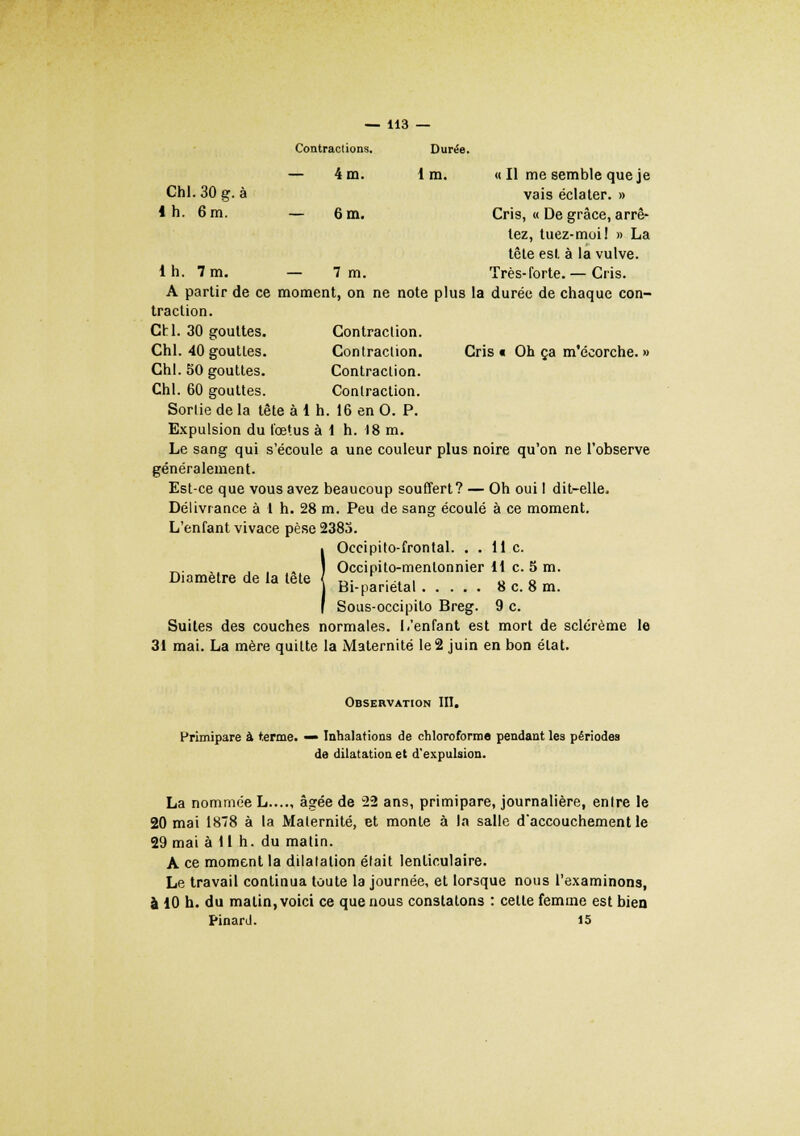 Contractions. Durée. — 4 m. 1 m. « Il me semble que je Chl. 30 g. à vais éclater. » 1 h. 6 m. — 6 m. Cris, « De grâce, arrê- tez, tuez-moi! » La tête est à la vulve, lh. 7 m. — 7 m. Très-forte. — Cris. A partir de ce moment, on ne note plus la durée de chaque con- traction. Chl. 30 gouttes. Contraction. Chl. 40 gouttes. Contraction. Cris» Oh ça m'écorche. » Chl. 50 gouttes. Contraction. Chl. 60 gouttes. Contraction. Sortie de la tête à 1 h. 16 en O. P. Expulsion du fœtus à 1 h. 18 m. Le sang qui s'écoule a une couleur plus noire qu'on ne l'observe généralement. Est-ce que vous avez beaucoup souffert? — Oh oui I dit-elle. Délivrance à 1 h. 28 m. Peu de sang écoulé à ce moment. L'enfant vivace pèse 2383. IOccipito-frontal. . . lie. Occipito-menlonnier 11 c. 5 m. Bi-panetal 8 c. o m. Sous-occipito Breg. 9 c. Suites des couches normales. I,'enfant est mort de sclérème le 31 mai. La mère quitte la Maternité le 2 juin en bon état. Observation III. Primipare à terme. — Inhalations de chloroforme pendant les périodes de dilatation et d'expulsion. La nommée L...., âgée de 22 ans, primipare, journalière, entre le 20 mai 1878 à la Maternité, et monte à la salle d'accouchement le 29 mai à 11 h. du matin. A ce moment la dilatation était lenticulaire. Le travail continua toute la journée, et lorsque nous l'examinons, à 10 h. du malin, voici ce que nous constatons : cette femme est bien Pinard. 15