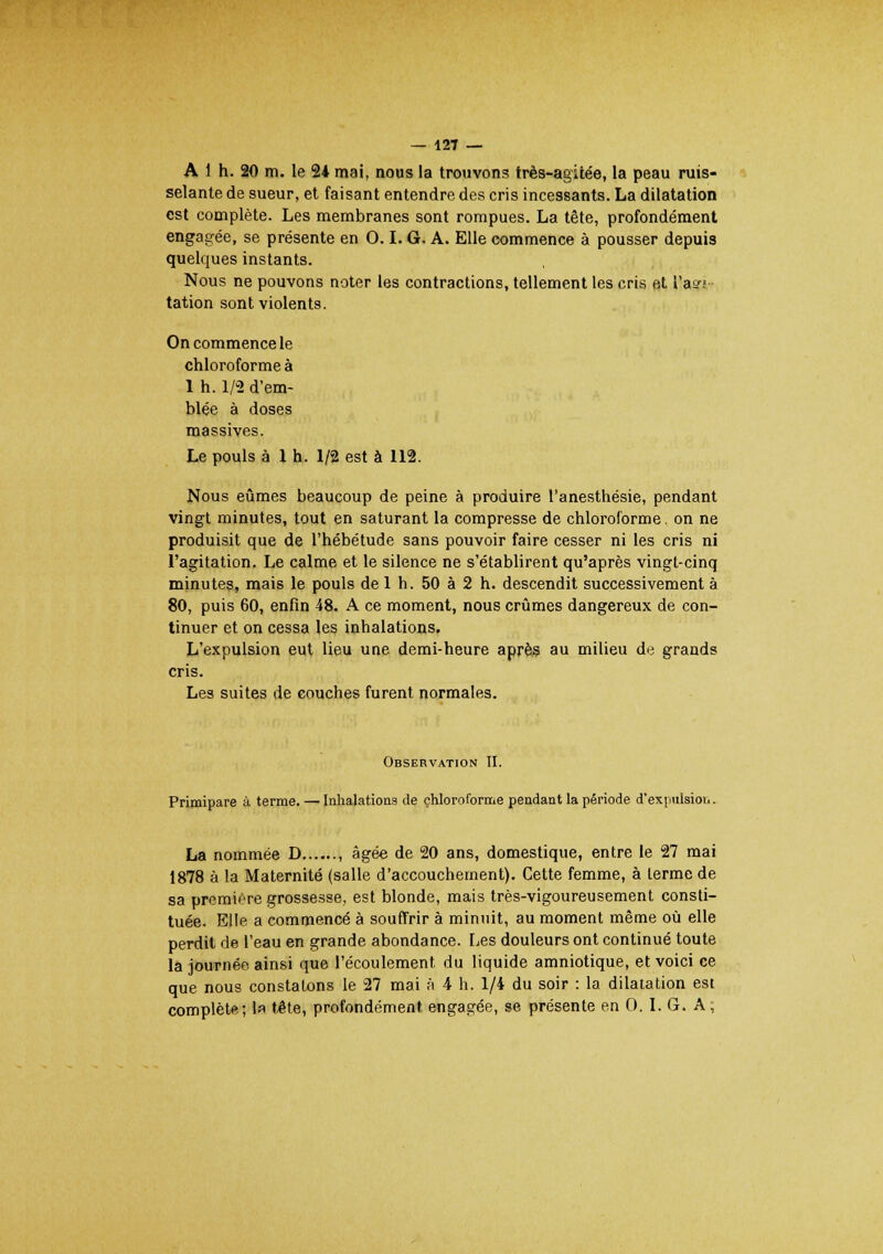 A 1 h. 20 m. le 24 mai, nous la trouvons très-agitée, la peau ruis- selante de sueur, et faisant entendre des cris incessants. La dilatation est complète. Les membranes sont rompues. La tête, profondément engagée, se présente en 0.1. G. A. Elle commence à pousser depuis quelques instants. Nous ne pouvons noter les contractions, tellement les cris et Ta»; tation sont violents. On commence le chloroforme à 1 h. 1/8 d'em- blée à doses massives. Le pouls à 1 h. 1/2 est à 112. Nous eûmes beaucoup de peine à produire l'anesthésie, pendant vingt minutes, tout en saturant la compresse de chloroforme. on ne produisit que de l'hébétude sans pouvoir faire cesser ni les cris ni l'agitation. Le calme et le silence ne s'établirent qu'après vingt-cinq minutes, mais le pouls de 1 h. 50 à 2 h. descendit successivement à 80, puis 60, enfin 48. A ce moment, nous crûmes dangereux de con- tinuer et on cessa les inhalations. L'expulsion eut lieu une demi-heure après au milieu de grands cris. Les suites de couches furent normales. Observation II. Primipare à terme. — Inhalations de chloroforme pendant la période d'expulsion. La nommée D , âgée de 20 ans, domestique, entre le 27 mai 1878 à la Maternité (salle d'accouchement). Cette femme, à lerme de sa première grossesse, est blonde, mais très-vigoureusement consti- tuée. Elle a commencé à souffrir à minuit, au moment même où elle perdit de l'eau en grande abondance. Les douleurs ont continué toute la journée ainsi que l'écoulement du liquide amniotique, et voici ce que nous constatons le 27 mai à 4 h. 1/4 du soir : la dilatation est complète; la tête, profondément engagée, se présente en 0. I. G. A;