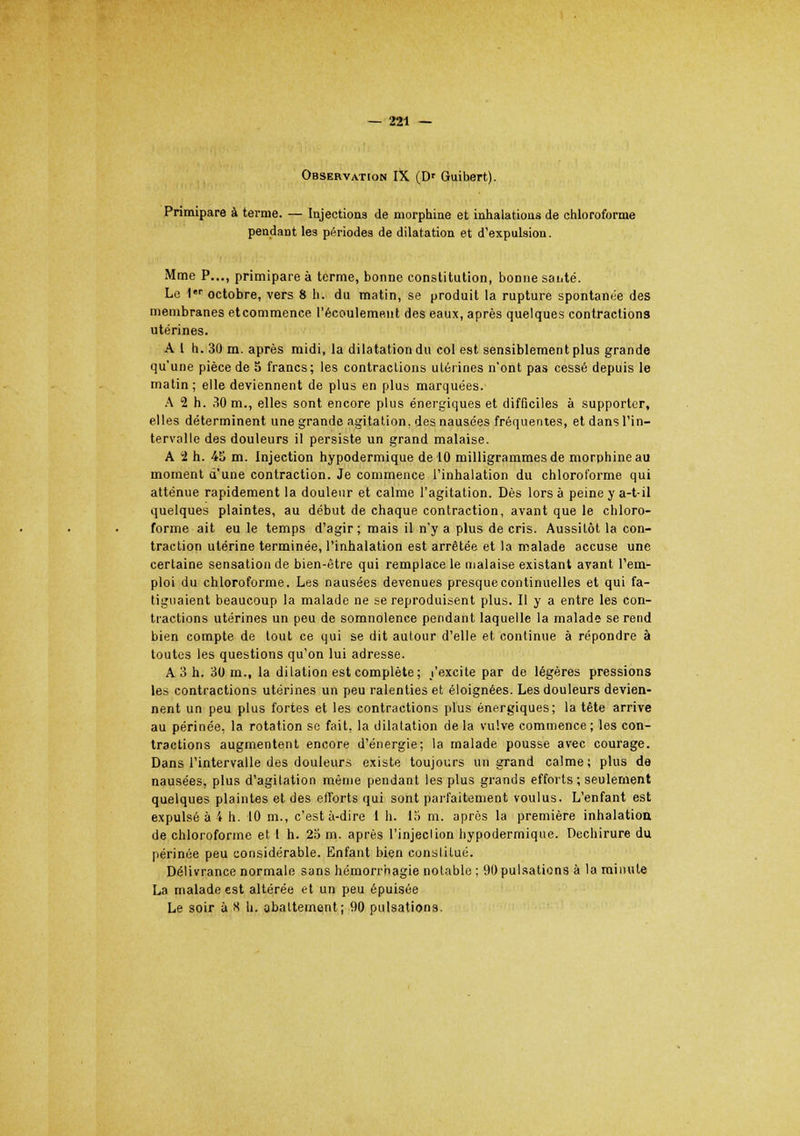 Observation IX (D' Guibert). Primipare à terme. — Injections de morphine et inhalations de chloroforme pendant les périodes de dilatation et d'expulsion. Mme P..., primipare à terme, bonne constitution, bonne sai.té. Le 1er octobre, vers 8 h. du matin, se produit la rupture spontanée des membranes etcommence l'écoulement des eaux, après quelques contractions utérines. A 1 h. 30 m. après midi, la dilatation du col est sensiblement plus grande qu'une pièce de 5 francs; les contractions utérines n'ont pas cessé depuis le matin; elle deviennent de plus en plus marquées. A 2 h. 30 m., elles sont encore plus énergiques et difficiles à supporter, elles déterminent une grande agitation, des nausées fréquentes, et dans l'in- tervalle des douleurs il persiste un grand malaise. A '2 h. 45 m. Injection hypodermique de 10 milligrammes de morphine au moment d'une contraction. Je commence l'inhalation du chloroforme qui atténue rapidement la douleur et calme l'agitation. Dès lors à peine y a-t-il quelques plaintes, au début de chaque contraction, avant que le chloro- forme ait eu le temps d'agir; mais il n'y a plus de cris. Aussitôt la con- traction utérine terminée, l'inhalation est arrêtée et la malade accuse une certaine sensation de bien-être qui remplace le malaise existant avant l'em- ploi du chloroforme. Les nausées devenues presque continuelles et qui fa- tiguaient beaucoup la malade ne se reproduisent plus. Il y a entre les con- tractions utérines un peu de somnolence pendant laquelle la malade se rend bien compte de tout ce qui se dit autour d'elle et continue à répondre à toutes les questions qu'on lui adresse. A 3 h. 30 m., la dilation est complète; /excite par de légères pressions les contractions utérines un peu ralenties et éloignées. Les douleurs devien- nent un peu plus fortes et les contractions plus énergiques; la tête arrive au périnée, la rotation se fait, la dilatation delà vulve commence; les con- tractions augmentent encore d'énergie: la malade pousse avec courage. Dans l'intervalle des douleurs existe toujours un grand calme; plus de nausées, plus d'agitation même pendant les plus grands efforts ; seulement quelques plaintes et des efforts qui sont parfaitement voulus. L'enfant est expulsé à 4 h. 10 m., c'est à-dire 1 h. 15 m. après la première inhalation de chloroforme et 1 h. 25 m. après l'injeclion hypodermique. Déchirure du périnée peu considérable. Enfant bien constitué. Délivrance normale sans hémorrhagie notable ; 90pulsations à la minute La malade est altérée et un peu épuisée Le soir à S h. abattement; 90 pulsations.