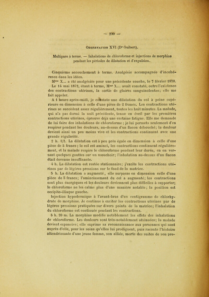 Observation XVI (Dr Guibert). Multipare à terme. — Inhalations de chloroforme et injections de morphine pendant les périodes de dilatation et d'expulsion. Cinquième accouchement à terme. Analgésie accompagnée d'incohé- rence dans les idées. Mme X... a été analgésiée pour une précédente couche, le 7 février 1870. Le 14 mai 1872, étant à terme, Mme X... avait constaté, outre l'existence des contractions utérines, la sortie de glaires sanguinolentes; elle me fait appeler. A 1 heure après-midi, je constate une dilatation du col à peine supé- rieure en dimension à celle d'une pièce de 2 francs. Les contractions uté- rines se succèdent assez régulièrement, toutes les huit minutes. La malade, qui n'a pas dormi la nuit précédente, tenue en éveil par les premières contractions utérines, éprouve déjà une certaine fatigue. Elle me demande de lui faire des inhalations de chloroforme ; je lui permets seulement d'en respirer pendant les douleurs, au-dessus d'un flacon débouché; la douleur devient ainsi un peu moins vive et les contractions continuent avec une grande régularité. 2 h. 1/2. La dilatation est à peu près égale en dimension à celle d'une pièce de 5 francs; le col est aminci, les contractions continuent régulière- ment, et la malade respire le chloroforme pendant leur durée, en en ver- sant quelques gouttes sur un mouchoir; l'inhalation au-dessus d'un flacon était devenue insuffisante. 4 h. La dilatation est restée stationnaire; j'excite les contractions uté- rines par de légères pressions sur le fond de la matrice. 5 h. La dilatation a augmenté, elle surpasse en dimension celle d'une pièce de 5 francs; l'amincissement du col a augmenté; les contractions sont plus énergiques et les douleurs deviennent plus difficiles à supporter; le chloroforme ne les calme plus d'une manière notable ; la position est occipito-iliaque gauche. Injection hypodermique à l'avant-bras d'un centigramme de chlorhy- drate de morphine. Je continue à exciter les contractions utérines par de légères pressions pratiquées sur divers points de la matrice; l'inhalation du chloroforme est continuée pendant les contractions. 5 h. 20 m. La morphine modifie notablement les effets des inhalations de chloroforme. Les douleurs sont très-notablement atténuées; la malade devient expansive; elle exprime sa reconnaissance aux personnes qui sont auprès d'elle, pour les soins qu'elles lui prodiguent, puis raconte l'histoire attendrissante d'une jeune femme, son alliée, morte des suites de son pre-