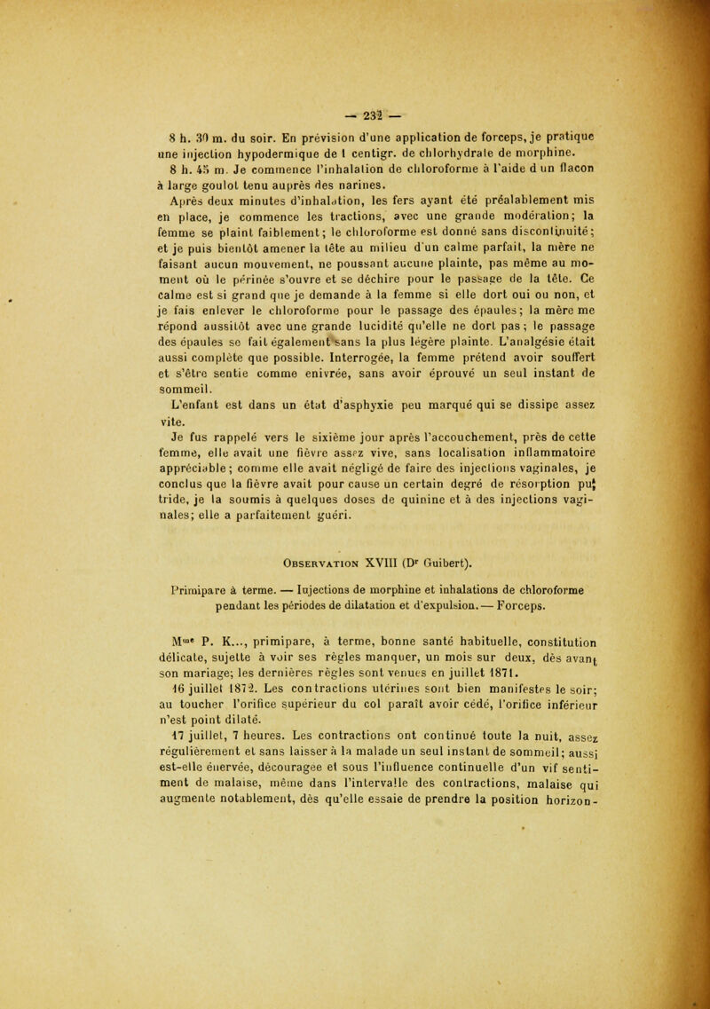 8 h. 30 m. du soir. En prévision d'une application de forceps, je pratique une injection hypodermique de l centigr. de chlorhydrate de morphine. 8 h. 43 m. Je commence l'inhalation de chloroforme à l'aide d un flacon à large goulot tenu auprès des narines. Après deux minutes d'inhaldtion, les fers ayant été préalablement mis en place, je commence les tractions, avec une grande modération; la femme se plaint faiblement; le chloroforme est donné sans discontinuité; et je puis bientôt amener la tête au milieu d'un calme parfait, la mère ne faisant aucun mouvement, ne poussant aucune plainte, pas même au mo- ment où le périnée s'ouvre et se déchire pour le passage de la tête. Ce calme est si grand que je demande à la femme si elle dort oui ou non, et je fais enlever le chloroforme pour le passage des épaules; la mère me répond aussitôt avec une grande lucidité qu'elle ne dort pas; le passage des épaules se fait également sans la plus légère plainte. L'analgésie était aussi complète que possible. Interrogée, la femme prétend avoir souffert et s'être sentie comme enivrée, sans avoir éprouvé un seul instant de sommeil. L'enfant est dans un état d'asphyxie peu marqué qui se dissipe assez vite. Je fus rappelé vers le sixième jour après l'accouchement, près de cette femme, elle avait une fièvre assfz vive, sans localisation inflammatoire appréciable ; comme elle avait négligé de faire des injeclions vaginales, je conclus que la fièvre avait pour cause un certain degré de résorption pu{ tride, je la soumis à quelques doses de quinine et à des injections vagi- nales; elle a parfaitement guéri. Observation XVIII (Dr Guibert). Primipare à terme. — Injections de morphine et inhalations de chloroforme pendant les périodes de dilatation et d'expulsion. — Forceps. M P. K..., primipare, à terme, bonne santé habituelle, constitution délicate, sujette à voir ses règles manquer, un mois sur deux, dès avant son mariage; les dernières règles sont venues en juillet 1871. 16 juillet 187'2. Les contractions utérines sont bien manifestes le soir; au toucher l'orifice supérieur du col parait avoir cédé, l'orifice inférieur n'est point dilaté. il juillet, 7 heures. Les contractions ont continué toute la nuit, assez régulièrement et sans laisser à la malade un seul instant de sommeil; aussi est-elle énervée, découragée el sous l'influence continuelle d'un vif senti- ment de malaise, même dans l'intervalle des contractions, malaise qui augmente notablement, dès qu'elle essaie de prendre la position horizon-