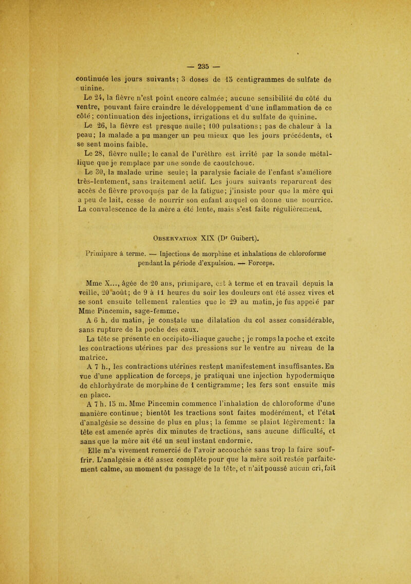 continuée les jours suivants; 3 doses de 15 centigrammes de sulfate de uinine. Le 24, la fièvre n'est point encore calmée; aucune sensibilité du côté du ventre, pouvant faire craindre le développement d'une inflammation de ce côté; continuation des injections, irrigations et du sulfate de quinine. Le 26, la fièvre est presque nulle; 100 pulsations; pas de chaleur à la peau; la malade a pu manger un peu mieux que les jours précédents, et se sent moins faible. Le 28, fièvre nulle; le canal de l'urèthre est irrité par la sonde métal- lique que je remplace par une sonde de caoutchouc. Le 30, la malade urine seule; la paralysie faciale de l'enfant s'améliore très-lentement, sans traitement actif. Les jours suivants reparurent des accès de fièvre provoqués par de la fatigue; j'insiste pour que la mère qui a peu de lait, cesse de nourrir son enfant auquel on donne une nourrice. La convalescence de la mère a été lente, mais s'est faite régulièrement. Observation XIX (Dr Guibert). Primipare à terme. — Injections de morphine et inhalations de chloroforme pendant la période d'expulsion. — Forceps. Mme X..., âgée de 20 ans, primipare, est à terme et en travail depuis la veille, 20 août; de 9 à 11 heures du soir les douleurs ont été assez vives et se sont ensuite tellement ralenties que le 29 au matin, je fus appeié par Mme Pincemin, sage-femme. A 6 h. du matin, je constate une dilatation du col assez considérable, sans rupture de la poche des eaux. La tète se présente en occipito-iliaque gauche ; je romps la poche et excite les contractions utérines par des pressions sur le ventre au niveau de la matrice. A 7 h., les contractions utérines restent manifestement insuffisantes. En vue d'une application de forcepSj je pratiquai une injection hypodermique de chlorhydrate de morphine de 1 centigramme; les fers sont ensuite mis en place. A 7 h. 15 m. Mme Pincemin commence l'inhalation de chloroforme d'une manière continue ; bientôt les tractions sont faites modérément, et l'état d'analgésie se dessine de plus en plus; la femme se plaint légèrement: la tête est amenée après dix minutes de tractions, sans aucune difficulté, et sans que la mère ait été un seul instant endormie. Elle m'a vivement remercié de l'avoir accouchée sans trop la faire souf- frir. L'analgésie a été assez complète pour que la mère soit restée parfaite- ment calme, au moment du passage de la tête, et n'ait poussé aucun cri, fait