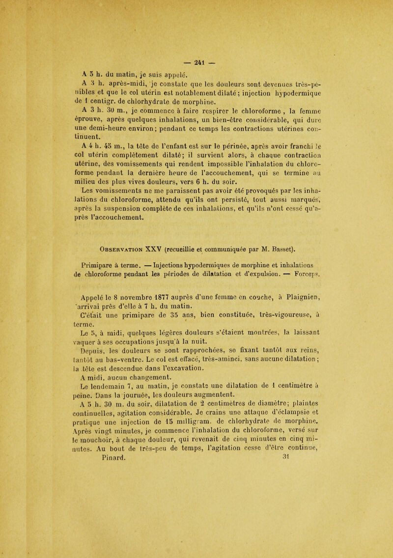 A 5 h. du matin, je suis appelé. A 3 h. après-midi, je constalc que les douleurs sont devenues très-pé- nibles et que le col utérin est notablement dilaté; injection hypodermique de 1 centigr. de chlorhydrate de morphine. A 3 h. 3(J m., je commence à faire respirer le chloroforme , la femme éprouve, après quelques inhalations, un bien-être considérable, qui dure une demi-heure environ; pendant ce temps les contractions utérines con- tinuent. A 4 h. 45 nu, la tête de l'enfant est sur le périnée, après avoir franchi Je col utérin complètement dilaté; il survient alors, à chaque contraclio/i utérine, des vomissements qui rendent impossible l'inhalation du chloro- forme pendant la dernière heure de l'accouchement, qui se termine au milieu des plus vives douleurs, vers 6 h. du soir. Les vomissements ne me paraissent pas avoir été provoqués par les inha- lations du chloroforme, attendu qu'ils ont persisté, tout aussi marqués, après la suspension complète de ces inhalations, et qu'ils n'ont cessé qu'a- près l'accouchement. Observation XXV (recueillie et communiquée par M. Basset). Primipare à terme. —Injections hypodermiques de morphine et inhalations de chloroforme pendant les périodes de dilatation et d'expulsion. — Forcep. Appelé le 8 novembre 1877 auprès d'une femme en couche, à Plaignien, 'arrivai près d'elle à 7 h. du matin. C'était une primipare de 35 ans, bien constituée, très-vigoureuse, à terme. Le 5, à midi, quelques légères douleurs s'étaient montrées, la laissant vaquer à ses occupations jusqu'à la nuit. Depuis, les douleurs se sont rapprochées, se fixant tantôt aux reins, lantùt au bas-ventre. Le col est effacé, très-aminci, sans aucune dilatation ; la tête est descendue dans l'excavation. A midi, aucun changement. Le lendemain 7, au matin, je constats une dilatation de 1 centimètre à peine. Dans la journée, les douleurs augmentent. A 5 h. 30 m. du soir, dilatation de 2 centimètres de diamètre; plaintes continuelles, agitation considérable. Je crains une attaque d'éclampsie et pratique une injection de 15 milligram. de chlorhydrate de morphine. Après vingt minutes, je commence l'inhalation du chloroforme, versé sur le mouchoir, à chaque douleur, qui revenait de cinq minutes en cinq mi- nutes. Au bout de très-peu de temps, l'agitation cesse d'être continue, Pinard. 3*