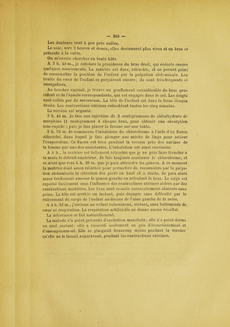 — 213 — Les douleurs sont à peu près nulles. Le soir, vers i heures et demie, elles deviennent plus vives et un bras se présente à la vulve. On m'envoie chercher en toufe hâte. A 3 h. 40 m., je constate la procidence du bras droit, qui exécute encore quelques mouvements. La matrice est dure, rétractée, et ne permet point de reconnaître la position de l'enfant par la palpation abdominale. Les bruits du cœur de l'enfant se perçoivent encore; ils sont très-fréquents et irrréguliers. Au toucher vaginal, jo trouve un gonflement considérable du bras pro- cident et de l'épaule correspondante, qui est engagée dans le col. Les doigts sont collés par du méconium. La tête de l'enfant est dans la fosse iliaque droile. Les contractions utérines redoublent toutes les cinq minutes. La version esl urgente. 3 h. 45 m. Je fais une injection de 2 centigrammes de chlorhydrate de morphine (1 centigramme à chaque bras, pour obtenir une absorption très-rapide) ; puis je fais placer la femme sur une table. 3 h. 55 m. Je commence l'inhalation du chloroforme à l'aide d'un flacon débouché, dans lequel je fais plonger une mèche de linge pour activer l'évaporation. Ce flacon est tenu pendant la version près des narines de la femme par une des assistantes. L'inhalation est ainsi continuée. A 4 h., la matrice est tellement rétractée que je ne puis faire franchir à la main le détroit supérieur. Je fais toujours continuer le chloroforme, et ce n'est que vers 4 h. 20 m. que je puis atteindre les genoux. A ce moment la matrice était assez relâchée pour permettre de reconnaître par la palpa- tion abdominale la situation des pieds en haut et à droite. Je puis alors assez facilement amener le genou gauche en refoulant le bras. Le siège est expulsé facilement sous l'influence des contractions utérines aidées par des contractions modérées. Les bras sont ensuite successivement abaissés sans peine. La tète est arrêtée un instant, puis dégagée sans difficulté par le relèvement du corps de l'enfant au-dessus de l'aine gauche de la mère. A 4 h. 3'2 m., j'obliens un enfant volumineux, violacé, sans battements de cœur ni respiration. La respiration artificielle ne donne aucun résultat. La délivrance se fait naturellement. La malade n'a point présenté d'excitation manifeste; elle n'a point dormi un seul instant: elle a ressenti seulement un peu d'étourdissemenl et d'assoupissement. Elle se plaignait beaucoup moins pendant la version qu'elle ne le faisait auparavant, pendant les contractions utérines.