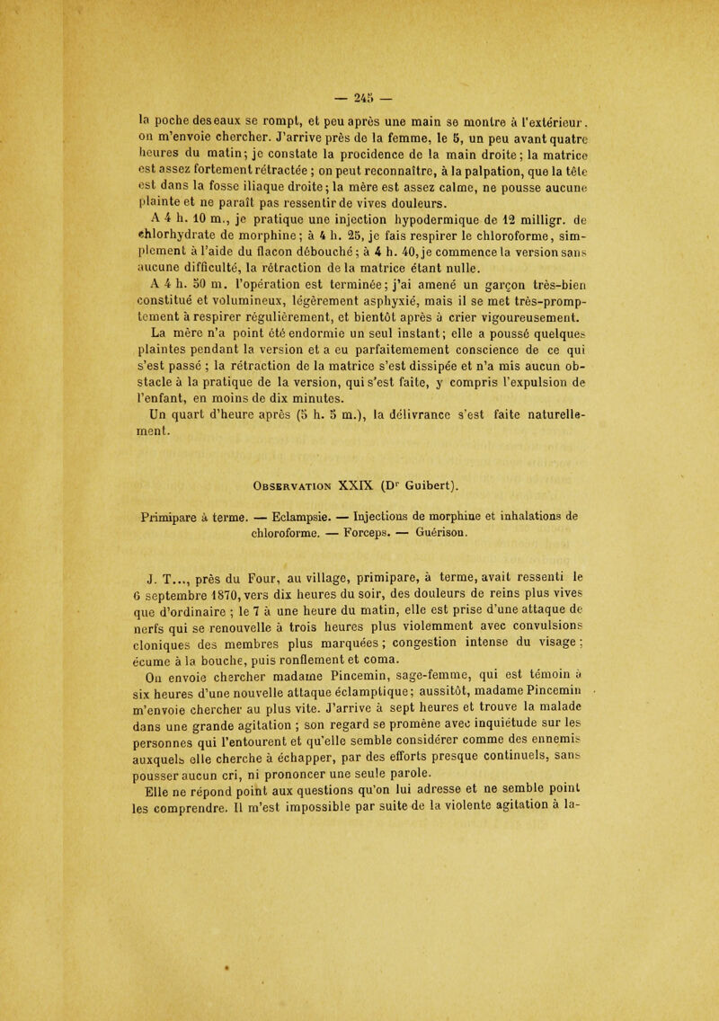 la poche des eaux se rompt, et peu après une main se montre à l'extérieur, on m'envoie chercher. J'arrive près de la femme, le 5, un peu avant quatre heures du matin; je constate la procidence de la main droite; la matrice est assez fortement rétractée ; on peut reconnaître, à la palpation, que la tête est dans la fosse iliaque droite; la mère est assez calme, ne pousse aucune plainte et ne paraît pas ressentir de vives douleurs. A 4 h. 10 m., je pratique une injection hypodermique de 12 milligr. de ehlorhydrate de morphine; à 4 h. 25, je fais respirer le chloroforme, sim- plement à l'aide du flacon débouché ; à 4 h. 40, je commence la version sans aucune difficulté, la rétraction de la matrice étant nulle. A 4 h. 50 m. l'opération est terminée; j'ai amené un garçon très-bien constitué et volumineux, légèrement asphyxié, mais il se met très-promp- tement à respirer régulièrement, et bientôt après à crier vigoureusement. La mère n'a point été endormie un seul instant; elle a poussé quelque? plaintes pendant la version et a eu parfaitemement conscience de ce qui s'est passé ; la rétraction de la matrice s'est dissipée et n'a mis aucun ob- stacle à la pratique de la version, qui s'est faite, y compris l'expulsion de l'enfant, en moins de dix minutes. Un quart d'heure après (5 h. 5 m.), la délivrance s'est faite naturelle- ment. Observation XXIX (D? Guibert). Primipare à terme. — Eclampsie. — Injections de morphine et inhalations de chloroforme. — Forceps. — Guérison. J. T..., près du Four, au village, primipare, à terme, avait ressenti le 6 septembre 1870, vers dix heures du soir, des douleurs de reins plus vives que d'ordinaire ; le 7 à une heure du matin, elle est prise d'une attaque de nerfs qui se renouvelle à trois heures plus violemment avec convulsion? cloniques des membres plus marquées ; congestion intense du visage ; écume à la bouche, puis ronflement et coma. On envoie chercher madame Pincemin, sage-femme, qui est témoin à six heures d'une nouvelle attaque éclamptique ; aussitôt, madame Pincemin m'envoie chercher au plus vite. J'arrive à sept heures et trouve la malade dans une grande agitation ; son regard se promène avec inquiétude sur les personnes qui l'entourent et qu'elle semble considérer comme des ennemis auxquelb elle cherche à échapper, par des efforts presque continuels, sans pousser aucun cri, ni prononcer une seule parole. Elle ne répond point aux questions qu'on lui adresse et ne semble point les comprendre. Il m'est impossible par suite de la violente agitation à la-