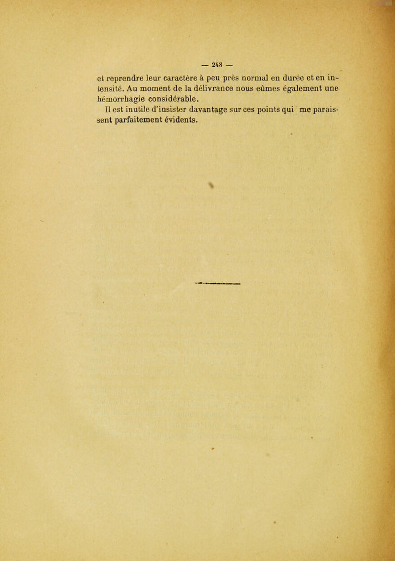 et reprendre leur caractère à peu près normal en durée et en in- tensité. Au moment de la délivrance nous eûmes également une hémorrhagie considérable. Il est inutile d'insister davantage sur ces points qui me parais- sent parfaitement évidents.