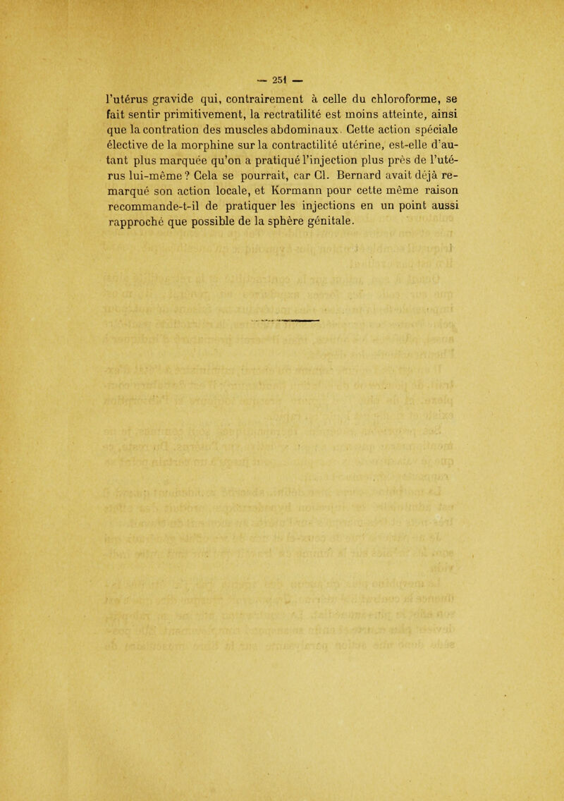 l'utérus gravide qui, contrairement à celle du chloroforme, se fait sentir primitivement, la rectratilité est moins atteinte, ainsi que lacontration des muscles abdominaux. Cette action spéciale élective de la morphine sur la contractilité utérine, est-elle d'au- tant plus marquée qu'on a pratiqué l'injection plus près de l'uté- rus lui-même? Cela se pourrait, car Cl. Bernard avait déjà re- marqué son action locale, et Kormann pour cette même raison recommande-t-il de pratiquer les injections en un point aussi rapproché que possible de la sphère génitale.