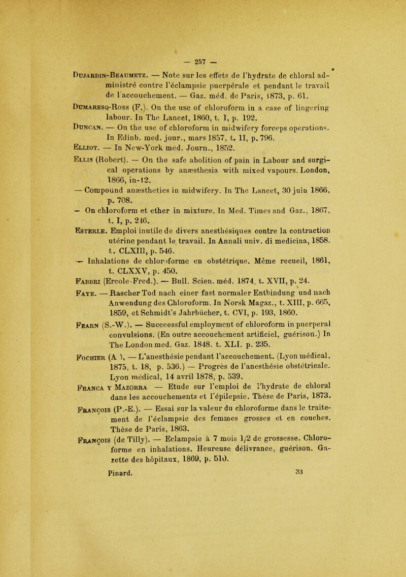 Dujardin-Beaumetz. — Note sur les effets de l'hydrate de chloral ad- ministré contre l'éclampsic puerpérale et pendant le travail de 1 accouchement. — Gaz. méd. de Paris, 1873, p. 61. Domaresq-Ross (F.). On the use of chloroform in a case of lingering labour. In The Lancet, 1860, t. I, p. 192. Duncajj. — On the use of chloroform in niidwifery forceps opérations. In Edinb. med. jour., mars 1857, t. II, p. 796. Elliot. — In New-York med. Journ., 1852. Elus (Robert). — On the safe abolition of pain in Labour and surgi- cal opérations by ansesthesia with mixed vapours. London, 1866, in-12. — Compound anaesthetics in midwifery. In The Lancet, 30 juin 1866, p. 708. — On chloroform et ether in mixture. In Med. Times and Gaz.. 1867, t. I, p. 246. Esterle. Emploi inutile de divers anesthésiques contre la contraction utérine pendant le travail. In Annali univ. di medicina, 1858. t. CLXII1, p. 546. — Inhalations de chlor iforme en obstétrique. Même recueil, 1861, t. CLXXV, p. 450. Pabbri (Ercole-Fred.). — Bull. Scien. méd. 1874, t. XVII, p. 24. Faye. —RascherTod nach einer fast normaler Entbindung undnach Anwendungdes Chloroform. In Norsk Magaz., t. XIII, p. 665, 1859, etSchmidt's Jahrbiicher, t. CVI, p. 193, 1860. Fearn (S.-W.). — Succeessful employment of chloroform in puerpéral convulsions. (En outre accouchement artificiel, guérison.) In The London med. Gaz. 1848. t. XLI. p. 235. Fochier (A 1, —L'anesthésie pendant l'accouchement. (Lyon médical, 1875, t. 18, p. 536.) — Progrès de l'anesthésie obstétricale. Lyon médical, 14 avril 1878, p. 539. Franca y Mazorra — Etude sur l'emploi de l'hydrate de chloral dans les accouchements et l'épilepsie. Thèse de Paris, 1873. François (P.-E.). — Essai sur la valeur du chloroforme dans le traite- ment de l'éclampsie des femmes grosses et en couches. Thèse de Paris, 1863. François (de Tilly). — Eclampsie à 7 mois 1/2 de grossesse. Chloro- forme en inhalations. Heureuse délivrance, guérison. Ga- zette des hôpitaux, 1869, p. 510. Pinard. 33