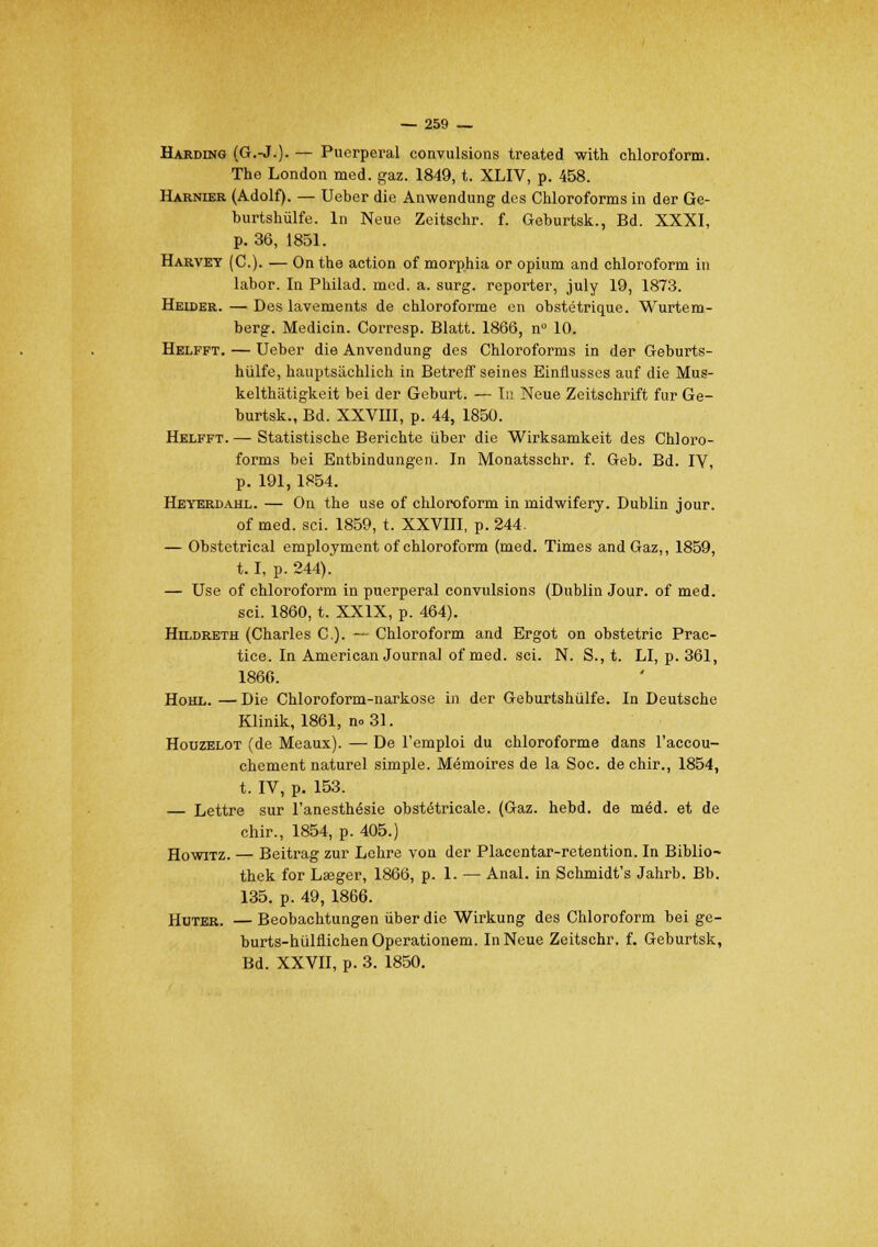 Harding (G.-J.). — Puerpéral convulsions treated with chloroform. The London med. gaz. 1849, t. XLIV, p. 458. Harnier (Adolf). — Ueber die Anwendung des Chloroforms in der Ge- burtshiilfe. In Neue Zeitsehr. f. Geburtsk., Bd. XXXI, p. 36, 1851. Harvet (C). — On the action of morphia or opium and chloroform in labor. In Philad. mcd. a. surg. reporter, july 19, 1873. Heider. — Des lavements de chloroforme en obstétrique. Wurtem- berg. Medicin. Corresp. Blatt. 1866, n° 10. Helfft. — Ueber die Anvendung des Chloroforms in der Geburts- hiilfe, hauptsiichlich in Betreff seines Einflusses auf die Mus- kelthâtigkeit bei der Geburt. — Tu Neue Zeitschrift fur Ge- burtsk., Bd. XXVHI, p. 44, 1850. Helfft. — Statistische Berichte ûber die Wirksamkeit des Chloro- forms bei Entbindungen. In Monatsschr. f. Geb. Bd. IV, p. 191, 1854. Heyerdahl. — On the use of chloroform in midwifery. Dublin jour, of med. sci. 1859, t. XXVIII, p. 244. — Obstétrical employaient of chloroform (med. Times and Gaz,, 1859, 1.1, p. 244). — Use of chloroform in puerpéral convulsions (Dublin Jour, of med. sci. 1860, t. XXIX, p. 464). Hildreth (Charles C). — Chloroform and Ergot on obstetric Prac- tice. In American Journal of med. sci. N. S., t. LI, p. 361, 1866. Hohl. — Die Chloroform-narkose in der Geburtshulfe. In Deutsche Klinik, 1861, n» 31. Houzelot (de Meaux). — De l'emploi du chloroforme dans l'accou- chement naturel simple. Mémoires de la Soc. de chir., 1854, t. IV, p. 153. — Lettre sur l'anesthésie obstétricale. (Gaz. hebd. de méd. et de chir., 1854, p. 405.) Howitz. — Beitrag zur Lehre von der Placentar-retention. In Biblio- thek for Laeger, 1866, p. 1. — Anal, in Schmidt's Jahrb. Bb. 135. p. 49, 1866. Huter. — Beobachtungen ùber die Wirkung des Chloroform bei ge- burts-hulflichen Operationem. In Neue Zeitsehr. f. Geburtsk, Bd. XXVII, p. 3. 1850.